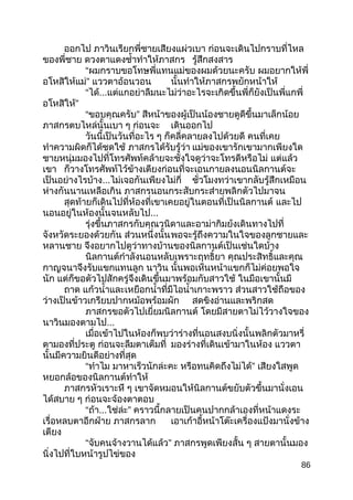ออกไป ภาวินเรียกพี่ชายเสียงแผ่วเบา ก่อนจะเดินไปกราบที่ไหล
ของพี่ชาย ดวงตาแดงชำ้าทำาให้ภาสกร รู้สึกสงสาร
“ผมกราบขอโทษพี่แทนแม่ของผมด้วยนะครับ ผมอยากให้พี่
อโหสิให้แม่” แววตาอ้อนวอน นั้นทำาให้ภาสกรพยักหน้าให้
“ได้...แต่แกอย่าลืมนะไม่ว่าอะไรจะเกิดขึ้นพี่ก็ยังเป็นพี่แกพี่
อโหสิให้”
“ขอบคุณครับ” สีหน้าของผู้เป็นน้องชายดูดีขึ้นมาเล็กน้อย
ภาสกรตบไหล่นั้นเบา ๆ ก่อนจะ เดินออกไป
วันนี้เป็นวันที่อะไร ๆ ก็คลี่คลายลงไปด้วยดี คนที่เคย
ทำาความผิดก็ได้ชดใช้ ภาสกรได้รับรู้ว่า แม่ของเขารักเขามากเพียงใด
ชายหนุ่มมองไปที่โทรศัพท์คล้ายจะชั่งใจดูว่าจะโทรดีหรือไม่ แต่แล้ว
เขา ก็วางโทรศัพท์ไว้ข้างเตียงก่อนที่จะเอนกายลงนอนนิลกานต์จะ
เป็นอย่างไรบ้าง...ไม่เจอกันเพียงไม่กี่ ชั่วโมงทว่าเขากลับรู้สึกเหมือน
ห่างกันนานเหลือเกิน ภาสกรนอนกระสับกระส่ายพลิกตัวไปมาจน
สุดท้ายก็เดินไปที่ห้องที่เขาเคยอยู่ในตอนที่เป็นนิลกานต์ และไป
นอนอยู่ในห้องนั้นจนหลับไป...
รุ่งขึ้นภาสกรกับคุณวนิดาและอาม่ากิมย้งเดินทางไปที่
จังหวัดระยองด้วยกัน ส่วนหนึ่งนั้นพอจะรู้ถึงความในใจของลูกชายและ
หลานชาย จึงอยากไปดูว่าทางบ้านของนิลกานต์เป็นเช่นใดบ้าง
นิลกานต์กำาลังนอนหลับเพราะฤทธิ์ยา คุณประสิทธิ์และคุณ
กาญจนาจึงรับแขกแทนลูก นาวิน นั้นพอเห็นหน้าแขกก็ไม่ค่อยพอใจ
นัก แต่ก็ขอตัวไปสักครู่จึงเดินขึ้นมาพร้อมกับสาวใช้ ในมือเขานั้นมี
ถาด แก้วนำ้าและเหยือกนำ้าที่มีไอนำ้าเกาะพราว ส่วนสาวใช้ถือของ
ว่างเป็นข้าวเกรียบปากหม้อพร้อมผัก สดขิงอ่านและพริกสด
ภาสกรขอตัวไปเยี่ยมนิลกานต์ โดยมีสายตาไม่ไว้วางใจของ
นาวินมองตามไป...
เมื่อเข้าไปในห้องก็พบว่าร่างที่นอนสงบนิ่งนั้นพลิกตัวมาหรี่
ตามองที่ประตู ก่อนจะลืมตาเต็มที่ มองร่างที่เดินเข้ามาในห้อง แววตา
นั้นมีความยินดีอย่างที่สุด
“ทำาไม มาหาเร็วนักล่ะคะ หรือทนคิดถึงไม่ได้” เสียงใสพูด
หยอกล้อของนิลกานต์ทำาให้
ภาสกรหัวเราะหึ ๆ เขาจัดหมอนให้นิลกานต์ขยับตัวขึ้นมานั่งเอน
ได้สบาย ๆ ก่อนจะจ้องตาตอบ
“ถ้า...ใช่ล่ะ” คราวนี้กลายเป็นคนปากกล้าเองที่หน้าแดงระ
เรื่อหลบตาอีกฝ่าย ภาสกรลาก เอาเก้าอี้หน้าโต๊ะเครื่องแป้งมานั่งข้าง
เตียง
“จับคนจ้างวานได้แล้ว” ภาสกรพูดเพียงสั้น ๆ สายตานั้นมอง
นิ่งไปที่ใบหน้ารูปไข่ของ
86
 