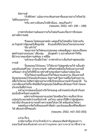 นิลกานต์
“เร็วดีจังค่ะ” แม้อยากจะเขินสายตาที่มองมาอย่างไรก็อดไม่
ได้ที่จะออกปาก
“ครับ เพราะเป็นคนใกล้ตัวนี่เอง...คุณเก็จแก้ว”
(รอมแพง, 2552, หน้า 195 – 198)
ภาสกรกับนิลกานต์เผยความในใจต่อกันและเรื่องราวจึงจบลง
อย่างมีความสุข
“ถึงผมจะไม่ค่อยฉลาดนัก แต่ผมก็ไม่โง่พอที่จะไปล่วงเกิน
อะไรลูกสาวรัฐมนตรีเพื่อผูกมัด ตัวเองทั้งที่ยังไม่แน่ใจหรอกนะคณ”
“อ้อ แล้วไป”
“คุณอาจจะไม่ใช่คนแรกของผม แต่ผมสัญญา คุณจะเป็นคน
สุดท้ายอย่างแน่นอน” เสียงนุ่ม นั้นพูดช้า ๆ อย่างมั่นคงทำาให้ริม
ฝีปากบางของนิลกานต์ค่อย ๆ คลี่ยิ้ม
“แล้วจะมารับเมื่อไรล่ะ” ภาสกรหัวเราะลั่นกับคำาพูดของนิล
กานต์
“งั้นขอจองไว้ก่อนนะ ไว้ให้อาม่าไปดูฤกษ์ยามให้ หมั้นเช้า
แต่งเย็นเลยดีไหม” ปากกะเกณฑ์ เสร็จสรรพมือนั้นก็หยิบเอาแหวนที่
เตรียมมา สวมใสให้ที่นิ้วนางข้างซ้ายของนิลกานต์อย่างอ่อนโยน
“นี่ไม่ใช่แหวนหมั้นและก็ไม่ใช่แหวนแต่งงาน เป็นแหวนที่
ฉันขอจองเธอไว้ก่อนฉันรักเธอนะ นิลกานต์”นิลกานต์ยิ้มวับด้วยความ
ปลื้มใจใครจะไปคิดว่าผู้ชายท่ามากขี้เก๊กคนนี้จะมากุมหัวใจเธอได้ ใน
เวลาเพียงแค่ไม่กี่อาทิตย์มือใหญ่อบอุ่นโน้มศีรษะเล็กทุยมาใกล้ ก่อนจะ
ประทบริมฝีปากบน
หน้าผากกลมมนนั้นอย่างรักใคร่เอนดู แล้วกอดประทับเข้ากับอก
อุ่นนั้นอีกครั้งอย่างแสนรัก
แม้ความรักของเขาจะแปลกไม่เหมือนใคร คนที่เขารักจะ
แปลกประหลาดมักง่ายหรือปากดี แค่ไหน แต่เขาก็รู้สึกว่าผู้หญิงตรง
หน้านี้น่ารักและสามารถสร้างความสุขให้เขาได้ พร้อมช่วยให้เขา
หลุดพ้นจากจิตใจที่หมองเศร้ามืดมัว และยังยอมเสี่ยงชีวิตเพื่อเขา
ได้ เพียงเท่านี้ก็พอแล้ว
(รอมแพง, 2552, หน้า 202-203)
แก่นเรื่อง
นวนิยายเรื่อง ป่วนรักสลับร่าง เสนอแนวคิดสำาคัญของการ
ยอมรับตัวตนที่แตกต่างระหว่างบุคคล เพราะจะนำามาซึ่งความ
87
 
