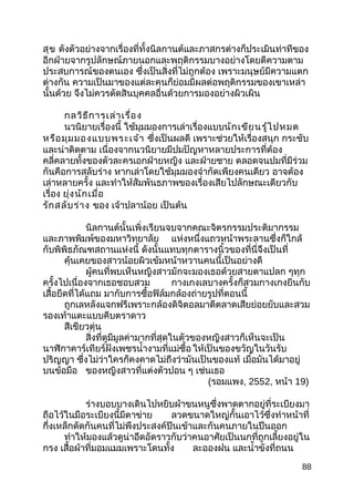 สุข ดังตัวอย่างจากเรื่องที่ทั้งนิลกานต์และภาสกรต่างก็ประเมินท่าทีของ
อีกฝ่ายจากรูปลักษณ์ภายนอกและพฤติกรรมบางอย่างโดยตีความตาม
ประสบการณ์ของตนเอง ซึ่งเป็นสิ่งที่ไม่ถูกต้อง เพราะมนุษย์มีความแตก
ต่างกัน ความเป็นมาของแต่ละคนก็ย่อมมีผลต่อพฤติกรรมของเขาเหล่า
นั้นด้วย จึงไม่ควรตัดสินบุคคลอื่นด้วยการมองอย่างผิวเผิน
กลวิธีการเล่าเรื่อง
นวนิยายเรื่องนี้ ใช้มุมมองการเล่าเรื่องแบบนักเขียนรู้ไปหมด
หรือมุมมองแบบพระเจ้า ซึ่งเป็นผลดี เพราะช่วยให้เรื่องสนุก กระชับ
และน่าติดตาม เนื่องจากนวนิยายมีปมปัญหาหลายประการที่ต้อง
คลี่คลายทั้งของตัวละครเอกฝ่ายหญิง และฝ่ายชาย ตลอดจนปมที่มีร่วม
กันคือการสลับร่าง หากเล่าโดยใช้มุมมองจำากัดเพียงคนเดียว อาจต้อง
เล่าหลายครั้ง และทำาให้สัมพันธภาพของเรื่องเสียไปลักษณะเดียวกับ
เรื่อง ยุ่งนักเมื่อ
รักสลับร่าง ของ เจ้าปลาน้อย เป็นต้น
นิลกานต์นั้นเพิ่งเรียนจบจากคณะจิตรกรรมประติมากรรม
และภาพพิมพ์ของมหาวิทยาลัย แห่งหนึ่งแถวหน้าพระลานซึ่งก็ใกล้
กับพิพิธภัณฑสถานแห่งนี้ ดังนั้นแทบทุกตารางนิ้วของที่นี่จึงเป็นที่
คุ้นเคยของสาวน้อยผิวเข้มหน้าหวานคนนี้เป็นอย่างดี
ผู้คนที่พบเห็นหญิงสาวมักจะมองเธอด้วยสายตาแปลก ๆทุก
ครั้งไปเนื่องจากเธอชอบสวม กางเกงเลบางครั้งก็สวมกางเกงยีนกับ
เสื้อยืดที่ได้แถม มากับการซื้อฟิล์มกล้องถ่ายรูปที่ตอนนี้
ถูกเลหลังแจกฟรีเพราะกล้องดิจิตอลมาตีตลาดเสียย่อยยับและสวม
รองเท้าแตะแบบคีบตราดาว
สีเขียวตุ่น
สิ่งที่ดูมีมูลค่ามากที่สุดในตัวของหญิงสาวก็เห็นจะเป็น
นาฬิกาคาร์เทียร์ฝังเพชรนำ้างามที่แม่ซื้อ ให้เป็นของขวัญในวันรับ
ปริญญา ซึ่งไม่ว่าใครก็คงคาดไม่ถึงว่ามันเป็นของแท้ เมื่อมันได้มาอยู่
บนข้อมือ ของหญิงสาวที่แต่งตัวปอน ๆ เช่นเธอ
(รอมแพง, 2552, หน้า 19)
ร่างบอบบางเดินไปหยิบผ้าขนหนูซึ่งพาดตากอยู่ที่ระเบียงมา
ถือไว้ในมือระเบียงนี้มีตาข่าย ลวดขนาดใหญ่กั้นเอาไว้ซึ่งทำาหน้าที่
กึ่งเหล็กดัดกันคนที่ไม่พึงประสงค์ปีนเข้าและกันคนภายในปีนออก
ทำาให้มองแล้วดูน่าอึดอัดราวกับว่าคนอาศัยเป็นนกที่ถูกเลี้ยงอยู่ใน
กรง เสื้อผ้าที่มอมแมมเพราะโดนทั้ง ละอองฝน และนำ้าขังที่ถนน
88
 