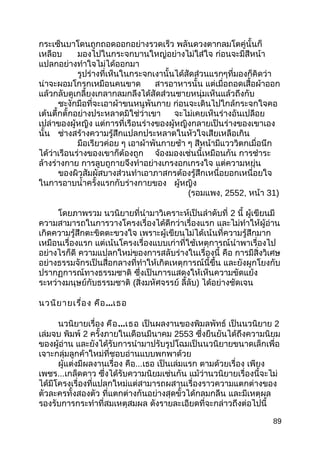 กระเซ็นบาโดนถูกถอดออกอย่างรวดเร็ว พลันดวงตากลมโตคู่นั้นก็
เหลือบ มองไปในกระจกบานใหญ่อย่างไม่ใส่ใจ ก่อนจะมีสีหน้า
แปลกอย่างทำาใจไม่ได้ออกมา
รูปร่างที่เห็นในกระจกเงานั้นได้สัดส่วนแรกๆที่มองก็คิดว่า
น่าจะผอมโกรกเหมือนคนขาด สารอาหารนั้น แต่เมื่อถอดเสื้อผ้าออก
แล้วกลับดูเกลี้ยงเกลากลมกลึงได้สัดส่วนชายหนุ่มเห็นแล้วถึงกับ
ชะงักมือที่จะเอาผ้าขนหนูพันกาย ก่อนจะเดินไปใกล้กระจกใจคอ
เต้นตึ้กตั้กอย่างประหลาดมิใช่ว่าเขา จะไม่เคยเห็นร่างอันเปลือย
เปล่าของผู้หญิง แต่การที่เรือนร่างของผู้หญิงกลายเป็นร่างของเขาเอง
นั้น ช่างสร้างความรู้สึกแปลกประหลาดในหัวใจเสียเหลือเกิน
มือเรียวค่อย ๆ เอาผ้าพันกายช้า ๆ สีหน้ามีแวววิตกเมื่อนึก
ได้ว่าเรือนร่างของเขาก็ต้องถูก จ้องมองเช่นนี้เหมือนกัน การชำาระ
ล้างร่างกาย การลูบถูกายจึงทำาอย่างเกรงอกเกรงใจ แต่ความหยุ่น
ของผิวสัมผัสบางส่วนทำาเอาภาสกรต้องรู้สึกเหนื่อยอกเหนื่อยใจ
ในการอาบนำ้าครั้งแรกกับร่างกายของ ผู้หญิง
(รอมแพง, 2552, หน้า 31)
โดยภาพรวม นวนิยายที่นำามาวิเคราะห์เป็นลำาดับที่ 2 นี้ ผู้เขียนมี
ความสามารถในการวางโครงเรื่องได้ดีกว่าเรื่องแรก และไม่ทำาให้ผู้อ่าน
เกิดความรู้สึกตะขิดตะขวงใจ เพราะผู้เขียนไม่ได้เน้นที่ความรู้สึกมาก
เหมือนเรื่องแรก แต่เน้นโครงเรื่องแบบเก่าที่ใช้เหตุการณ์นำาพาเรื่องไป
อย่างไรก็ดี ความแปลกใหม่ของการสลับร่างในเรื่องนี้ คือ การมีสิ่งวิเศษ
อย่างธรรมจักรเป็นสื่อกลางที่ทำาให้เกิดเหตุการณ์นี้ขึ้น และยังผูกโยงกับ
ปรากฏการณ์ทางธรรมชาติ ซึ่งเป็นการแสดงให้เห็นความขัดแย้ง
ระหว่างมนุษย์กับธรรมชาติ (สิ่งมหัศจรรย์ ลี้ลับ) ได้อย่างชัดเจน
นวนิยายเรื่อง คือ...เธอ
นวนิยายเรื่อง คือ...เธอ เป็นผลงานของพิมลพัทธ์ เป็นนวนิยาย 2
เล่มจบ พิมพ์ 2 ครั้งภายในเดือนมีนาคม 2553 ซึ่งยืนยันได้ถึงความนิยม
ของผู้อ่าน และยังได้รับการนำามาปรับรูปโฉมเป็นนวนิยายขนาดเล็กเพื่อ
เจาะกลุ่มลูกค้าใหม่ที่ชอบอ่านแบบพกพาด้วย
ผู้แต่งมีผลงานเรื่อง คือ...เธอ เป็นเล่มแรก ตามด้วยเรื่อง เพียง
เพชร...เกล็ดดาว ซึ่งได้รับความนิยมเช่นกัน แม้ว่านวนิยายเรื่องนี้จะไม่
ได้มีโครงเรื่องที่แปลกใหม่แต่สามารถผสานเรื่องราวความแตกต่างของ
ตัวละครทั้งสองตัว ที่แตกต่างกันอย่างสุดขั้วได้กลมกลืน และมีเหตุผล
รองรับการกระทำาที่สมเหตุสมผล ดังรายละเอียดที่จะกล่าวถึงต่อไปนี้
89
 