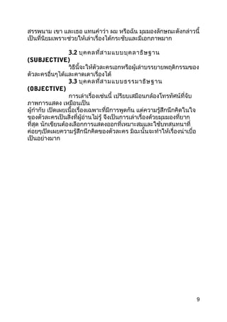 สรรพนำม เขำ และเธอ แทนคำำว่ำ ผม หรือฉัน มุมมองลักษณะดังกล่ำวนี้
เป็นที่นิยมเพรำะช่วยให้เล่ำเรื่องได้กระชับและมีเอกภำพมำก
3.2 บุคคลที่สำมแบบบุคลำธิษฐำน
(SUBJECTIVE)
วิธีนี้จะให้ตัวละครเอกหรือผู้เล่ำบรรยำยพฤติกรรมของ
ตัวละครอื่นๆได้และคำดเดำเรื่องได้
3.3 บุคคลที่สำมแบบธรรมำธิษฐำน
(OBJECTIVE)
กำรเล่ำเรื่องเช่นนี้ เปรียบเสมือนกล้องโทรทัศน์ที่จับ
ภำพกำรแสดง เหมือนเป็น
ผู้กำำกับ เปิดเผยเนื้อเรื่องเฉพำะที่มีกำรพูดกัน แต่ควำมรู้สึกนึกคิดในใจ
ของตัวละครเป็นสิ่งที่ผู้อ่ำนไม่รู้ จึงเป็นกำรเล่ำเรื่องด้วยมุมมองที่ยำก
ที่สุด นักเขียนต้องเลือกกำรแสดงออกที่เหมำะสมและใช้บทสนทนำที่
ค่อยๆเปิดเผยควำมรู้สึกนึกคิดของตัวละคร มิฉะนั้นจะทำำให้เรื่องน่ำเบื่อ
เป็นอย่ำงมำก
9
 