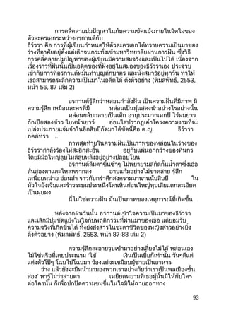 การคลี่คลายปมปัญหาในกับความขัดแย้งภายในจิตใจของ
ตัวละครเอกระหว่างอรกานต์กับ
ธีร์วรา คือ การที่ผู้เขียนกำาหนดให้ตัวละครเอกได้ทราบความเป็นมาของ
ร่างที่อาศัยอยู่ตั้งแต่เด็กจนกระทั่งเข้ามหาวิทยาลัยผ่านการฝัน ซึ่งวิธี
การคลี่คลายปมปัญหาของผู้เขียนมีความสมจริงและเป็นไปได้ เนื่องจาก
เรื่องราวที่ฝันนั้นเป็นอดีตของที่ฝังอยู่ในสมองของธีร์วราเอง ประจวบ
เข้ากับการที่อรกานต์หมั่นทำาบุญตักบาตร และนั่งสมาธิอยู่ทุกวัน ทำาให้
เธอสามารถระลึกความเป็นมาในอดีตได้ ดังตัวอย่าง (พิมลพัทธ์, 2553,
หน้า 56, 87 เล่ม 2)
อรกานต์รู้สึกว่าหล่อนกำาลังฝัน เป็นความฝันที่มีภาพ มี
ความรู้สึก เหมือนละครที่มี หล่อนเป็นผู้แสดงนำาอย่างไรอย่างนั้น
หล่อนกลับกลายเป็นเด็ก อายุประมาณหกปี ไว้ผมยาว
ถักเปียสองข้าว ใบหน้าเยาว์ อ่อนใสปรากฏเค้าโครงความงามที่จะ
เปล่งประกายแจ่มจ้าในอีกสิบปีถัดมาได้ชัดนี่คือ ด.ญ. ธีร์วรา
ภคภัทรา ...
ภาพสุดท้ายในความฝันเป็นภาพของหล่อนในร่างของ
ธีร์วรากำาลังร้องไห้สะอึกสะอื้น อยู่กับแผ่นอกกว้างของทินกร
โดยมีมือใหญ่ลูบไหล่ลูบหลังอยู่อย่างปลอบโยน
อรกานต์ลืมตาขึ้นช้าๆ ไม่พยายามสกัดกั้นนำ้าตาซึ่งเอ่อ
ล้นสองตาและไหลพรากลง อาบแก้มอย่างไม่ขาดสาย รู้สึก
เหนื่อยหน่าย อ่อนล้า ราวกับกรำาศึกสงครามมานานนับสิบปี ใน
หัวใจยังเจ็บและร้าวระบมประหนึ่งโดนหินก้อนใหญ่ทุบเสียแตกละเอียด
เป็นผุยผง
นี่ไม่ใช่ความฝัน มันเป็นภาพของเหตุการณ์ที่เกิดขึ้น
หลังจากฝันวันนั้น อรกานต์เข้าใจความเป็นมาของธีร์วรา
และเลิกมีปมขัดแย้งในใจกับพฤติกรรมที่ผ่านมาของเธอ แต่ยอมรับ
ความจริงที่เกิดขึ้นได้ ทั้งยังสงสารในชะตาชีวิตของหญิงสาวอย่างยิ่ง
ดังตัวอย่าง (พิมลพัทธ์, 2553, หน้า 87-88 เล่ม 2)
ความรู้สึกละอายวูบเข้ามาอย่างเลี่ยงไม่ได้ หล่อนเอง
ไม่ใช่หรือที่เคยประณาม ‘ใช้ เงินเป็นเบี้ยก็เท่านั้น วันๆดีแต่
แต่งตัวโป๊ๆ โฉบไปโฉบมา จ้องแต่จะเขมือบผู้ชายเป็นอาหาร
ว่าง แล้วยังจะมีหน้ามามองพวกเราอย่างกับว่าเราเป็นพลเมืองชั้น
สอง’ หารู้ไม่ว่าสายตา เหยียดหยามที่เธอผู้นั้นมีให้กับใคร
ต่อใครนั้น ก็เพื่อปกปิดความขมขื่นในใจมิให้ฉายออกทาง
93
 