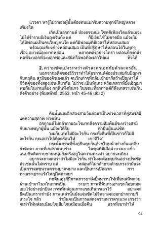 แววตา หารู้ไม่ว่าเธอผู้นั้นต้องทนแบกรับความทุกข์ใหญ่หลวง
เพียงใด
เกิดเป็นอรกานต์ ปองธรรมน่ะ โชคดีเพียงใดแล้วแมจะ
ไม่ได้รำ่ารวยมีเงินถุงเงินถัง แต่ ก็มีเงินใช้ไม่ขาดมือ แม้จะไม่
ได้มีพ่อแม่เป็นคนใหญ่คนโต แต่ก็มีพ่อแม่ที่มีเวลาให้หล่อนเสมอ
พร้อมจะเคียงข้างหล่อนเสมอ เป็นที่ปรึกษาให้หล่อนได้ในทุกๆ
เรื่อง อย่างน้อยหากหล่อน พลาดพลั้งอย่างไทร่า หล่อนก็คงกล้า
พอที่จะบอกที่จะบอกพ่อและสนิทใจพอที่จะเล่าให้แม่ ฟังได้
2. ความขัดแย้งระหว่างตัวละครเอกกับตัวละครอื่น
นอกจากอดีตของธีร์วราทำาให้อรกานต์ต้องประสบกับปัญหา
กับกฤติน สามีของตัวเองแล้ว คนรักเก่าๆที่กลับเข้ามาก็สร้างปัญหาให้
ชีวิตคู่ของทั้งสองเช่นเดียวกัน ไม่ว่าจะเป็นทินกร หรือเกสราที่บังเอิญมา
พบกันในงานเลี้ยง กฤตินหึงทินกร ในขณะที่อรกานต์ก็หึงเกสราเช่นกัน
ดังตัวอย่าง (พิมลพัทธ์, 2553, หน้า 45-46 เล่ม 2)
คืนนั้นและอีกสองสามวันต่อมาเป็นช่วงเวลาที่คู่สมรสมี
แต่ความสุภาพ ห่างเหิน
อรกานต์ไม่กล้าถามอะไรมากถึงความสัมพันธ์ระหว่างสามี
กับนางพญาผู้นั้น แม้จะได้รับ คำายืนยันแน่ชัด
‘ผมกับเคทไม่มีอะไรกัน กระทั่งคืนที่เป็นข่าวก็ไม่มี
อะไรกัน คุณอย่าไปเดือดร้อนให้ เขาดีใจ’
กระนั้นภาพที่ทั้งคู่ยืนคุยกันด้วยใบหน้าห่างกันแค่คืบ
ยังติดตา ภาพที่เกสราแนบร่าง ในชุดที่มีเสื้อผ้าบางเบาเข้า
แนบชิดติดกายชายหนุ่มยังตรึงอยู่ในความทรงจำา อยากจะเถียง
อยากจะถามต่อว่าถ้าไม่มีอะไรกัน ทำาไมจะต้องคุยกันอย่างประชิด
ตัวเช่นนั้นไม่ทราบ แต่ หล่อนก็ไม่กล้าถามด้วยเกรงว่ามันจะ
เป็นการจุดชนวนความบาดหมาง และเป็นการเปิดฉาก การ
ทะเลาะเบาะแว้งใหญ่โตตามมา
กฤตินเองก็มีภาพภรรยาส่งยิ้มหวานให้เพื่อนสนิทแวบ
ผ่านเข้ามาในมโนภาพเป็น ระยะๆ ภาพที่ทินกรเอาแขนโอบกอด
เธอไว้อย่างปกป้อง ภาพที่หล่อนเกาะแขนทินกรเอาไว้ อย่างจะ
ยึดเป็นเกราะกำาบัง ภาพเหล่านั้นยังแจ่มชัดไม่จืดจางจะออกปากถามก็
เกรงใจ กลัว ว่ามันจะเป็นการแสดงความหวาดระแวง เกรงว่า
จะทำาให้หล่อนน้อยใจเสียใจเหมือนเมื่อคืน แรกที่เขาทำาให้
94
 