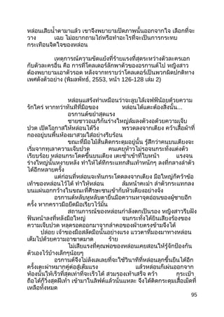 หล่อนเสียนำ้าตามาแล้ว เขาจึงพยายามปัดภาพนั้นออกจากใจ เลือกที่จะ
วาง เฉย ไม่อยากถามไถ่หรือทำาอะไรที่จะเป็นการกระทบ
กระเทือนจิตใจของหล่อน
เหตุการณ์ความขัดแย้งที่ร้ายแรงที่สุดระหว่างตัวละครเอก
กับตัวละครอื่น คือ การที่โคลเดอร์ลักพาตัวของอรกานต์ไป หญิงสาว
ต้องพยายามเอาตัวรอด หลังจากทราบว่าโคลเดอร์เป็นพวกผิดปกติทาง
เพศดังตัวอย่าง (พิมลพัทธ์, 2553, หน้า 126-128 เล่ม 2)
หล่อนแสร้งทำาเหมือนว่าจะลูบไล้เจฟฟ์น้อยด้วยความ
รักใคร่ หากทว่าทันทีที่มือของ หล่อนได้แตะต้องสิ่งนั้น...
อรกานต์ขยำาสุดแรง
ชายชาวอเมริกันร่างใหญ่ล้มลงตัวงอด้วยความเจ็บ
ปวด เปิดโอกาสให้หล่อนได้วิ่ง พรวดลงจากเตียง คว้าเสื้อผ้าที่
กองอยู่บนพื้นห้องมาสวมใส่อย่างรีบร้อน
ขณะที่มือไม้สั่นติดกระดุมอยู่นั้น รู้สึกว่าคนบนเตียงจะ
เริ่มจากทุเลาความเจ็บปวด คนเคยห้าวไม่รอจนกระทั่งแต่งตัว
เรียบร้อย หล่อนกระโดดขึ้นบนเตียง เตะซำ้าเข้าที่ใบหน้า แรงจน
ร่างใหญ่นั้นหงายหลัง ทำาให้ได้ทีกระแทกส้นเท้าหนักๆ ลงที่กลางลำาตัว
ได้อีกหลายครั้ง
แต่ก่อนที่หล่อนจะทันกระโดดลงจากเตียง มือใหญ่ก็คว้าข้อ
เท้าของหล่อนไว้ได้ ทำาให้หล่อน ล้มหน้าคะมำา ลำาตัวกระแทกลง
บนแผ่นอกกว้างในขณะที่ศีรษะชนเข้ากับหัวเตียงอย่างจัง
อรกานต์หลับหูหลับตายื่นมือควานหาจุดอ่อนของผู้ชายอีก
ครั้ง หากคราวมือยึดมือเรียวไว้มั่น
สถานการณ์ของหล่อนกำาลังตกเป็นรอง หญิงสาวรีบฝัง
ฟันหน้าลงที่หลังมือใหญ่ จนกระทั่งได้ยินเสียงร้องของ
ความเจ็บปวด หลุดรอดออกมาจากลำาคอของฝ่ายตรงข้ามจึงได้
ปล่อย เจ้าของมือสลัดมือนั้นอย่างแรง แววตาที่มองมาทางหล่อน
เต็มไปด้วยความอาฆาตมาด ร้าย
ไม่เสียแรงที่คุณพ่อของหล่อนเคยสอนให้รู้จักป้องกัน
ตัวเองไว้บ้างเล็กๆน้อยๆ
อรกานต์จึงไม่ลังเลเลยที่จะใช้วินาทีที่หล่อนลุกขึ้นยืนได้อีก
ครั้งเตะผ่าหมากคู่ต่อสู่เต็มแรง แล้วหล่อนก็เผ่นออกจาก
ห้องนั้นให้เร็วที่สุดเท่าที่จะเร็วได้ สวมรองเท้าเสร็จ คว้า กระเป๋า
ถือได้ก็วิ่งสุดฝีเท้า เข้ามาในลิฟต์แล้วนั่นแหละ จึงได้ติดกระดุมเสื้อเม็ดที่
เหลือทั้งหมด
95
 