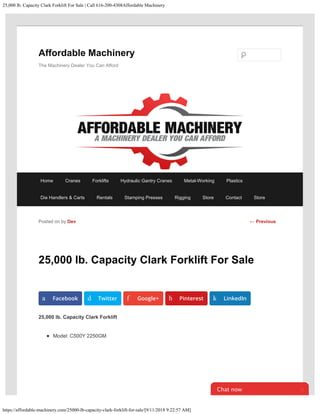 25,000 lb. Capacity Clark Forklift For Sale | Call 616-200-4308Affordable Machinery
https://affordable-machinery.com/25000-lb-capacity-clark-forklift-for-sale/[9/11/2018 9:22:57 AM]
25,000 lb. Capacity Clark Forklift For Sale
25,000 lb. Capacity Clark Forklift
Model: C500Y 2250GM
Posted on by Dev
a Facebook d Twitter f Google+ h Pinterest k LinkedIn
← Previous
Affordable Machinery
The Machinery Dealer You Can Afford
Home Cranes Forklifts Hydraulic Gantry Cranes Metal-Working Plastics
Die Handlers & Carts Rentals Stamping Presses Rigging Store Contact Store
Chat now 
Search
 
