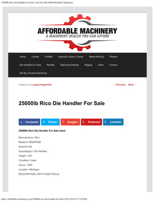 25000lb Rico Die Handler For Sale | Call 616-200-4308Affordable Machinery
https://affordable-machinery.com/25000lb-rico-die-handler-for-sale/[10/25/2018 3:27:24 PM]
25000lb Rico Die Handler For Sale
25000lb Rico Die Handler For Sale Used
Manufacturer: Rico
Model #: RDHFPDD
Serial #: NA
Subcategory: Die Handler
Height: 125″
Condition: Used
Hours: 1550
Location: Michigan
DESCRIPTION: WITH PUSH PULLS
Posted on by supercharger4me
a Facebook d Twitter f Google+ h Pinterest k LinkedIn
← Previous Next →
Home Cranes Forklifts Hydraulic Gantry Cranes Metal-Working Plastics
Die Handlers & Carts Rentals Stamping Presses Rigging Store Contact
We Buy Surplus Machinery
 