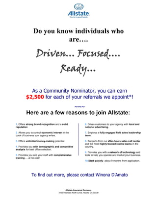 Do you know individuals who are….<br />Driven… Focused…. Ready…<br />As a Community Nominator, you can earn<br />$2,500 for each of your referrals we appoint*!<br />~~~<br />  Here are a few reasons to join Allstate:<br />6. Drives customers to your agency with local and national advertising.7. Employs a fully engaged field sales leadership team.8. Supports from our after-hours sales call center and the most highly trained claims teams in the country.9. Provides you with a network of technology and tools to help you operate and market your business.10.Start quickly- about 9 months from application.1. Offers strong brand recognition and a solid reputation 2. Allows you to control economic interest in the book of business your agency writes.3. Offers unlimited money-making potential 4. Provides you with demographic and competitive analysis for best office selection.5. Provides you and your staff with comprehensive training — at no cost!<br />To find out more, please contact Winona D’Amato <br />at 404.966.1196 or wdamato@allstate.com <br />ALL INQUIRIES HANDLED ON A CONFIDENTIAL BASIS<br />* Must be appointed by December 31, 2011 to receive a check for $2500.00!  It’s that easy!<br />*This referral award is subject to limitations and paid at the exclusive discretion of Allstate. The referral award is payable thirty days (30) after appointment and signing of agency agreement by Allstate and referred candidate. This award is subject to change without notice.The payout amount will be reported to the IRS for taxation purposes.  You will be responsible for paying any applicable taxes.©2009 Allstate Insurance Company Allstate.comAllstate Insurance Company is an Equal Opportunity Company<br />