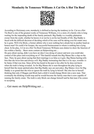 Mendacity In Tennessee Williams A Cat On A Hot Tin Roof
According to Dictionary.com, mendacity is defined as having the tendency to lie. Cat on a Hot
Tin Roof is one of the greatest works of Tennessee Williams, it is a story of a family who is long
waiting for the impending death of the family patriarch. Big Daddy is a wealthy plantation
owner from the south, whether he knows it or not he is on his last breaths of life. Big Daddy is
faced with the difficult decision of deciding which of his sons will be taking over his estate once
he is gone. Will it be Brick, a former athlete who is now nothing but a drunk but in another hand an
honest man? Or could it be Gooper, the successful businessman to whom is nothing but a lying
cheat. In his play, A Cat on a Hot Tin Roof
, Tennessee Williams uses dialect to show the function of
lies within a family... Show more content on Helpwriting.net ...
He goes about saying, didn t you have an idea I was dying of cancer and now you could take
control of this place and everything on it? This hateful remark hits Big Mama like a slap on the
face. Then, he goes about saying that their marriage is as false as it gets. Big Mama hurting tells
him that she loves him and always will. Big Daddy insinuating that that is a lie says, wouldn t it
be funny if that was true. Since all he has heard in the past is lies after lie he does not know
when the truth is being revealed. As for Big Mama she is seen throughout the play lying to
herself that the mean spirited jokes that Big Daddy says are just jokes. Big Mama s love for Big
Daddy is so grand that she tries to ignore the truth by lying to herself. She also lies to herself
thinking that only if Maggie and Brick had a child it would change Brick into a new man. That
eventually the drinking would stop and he would become the family man that is now capable of
running the family estate. The truth is only Brick can change himself and be that man if he comes
to accepting
... Get more on HelpWriting.net ...
 