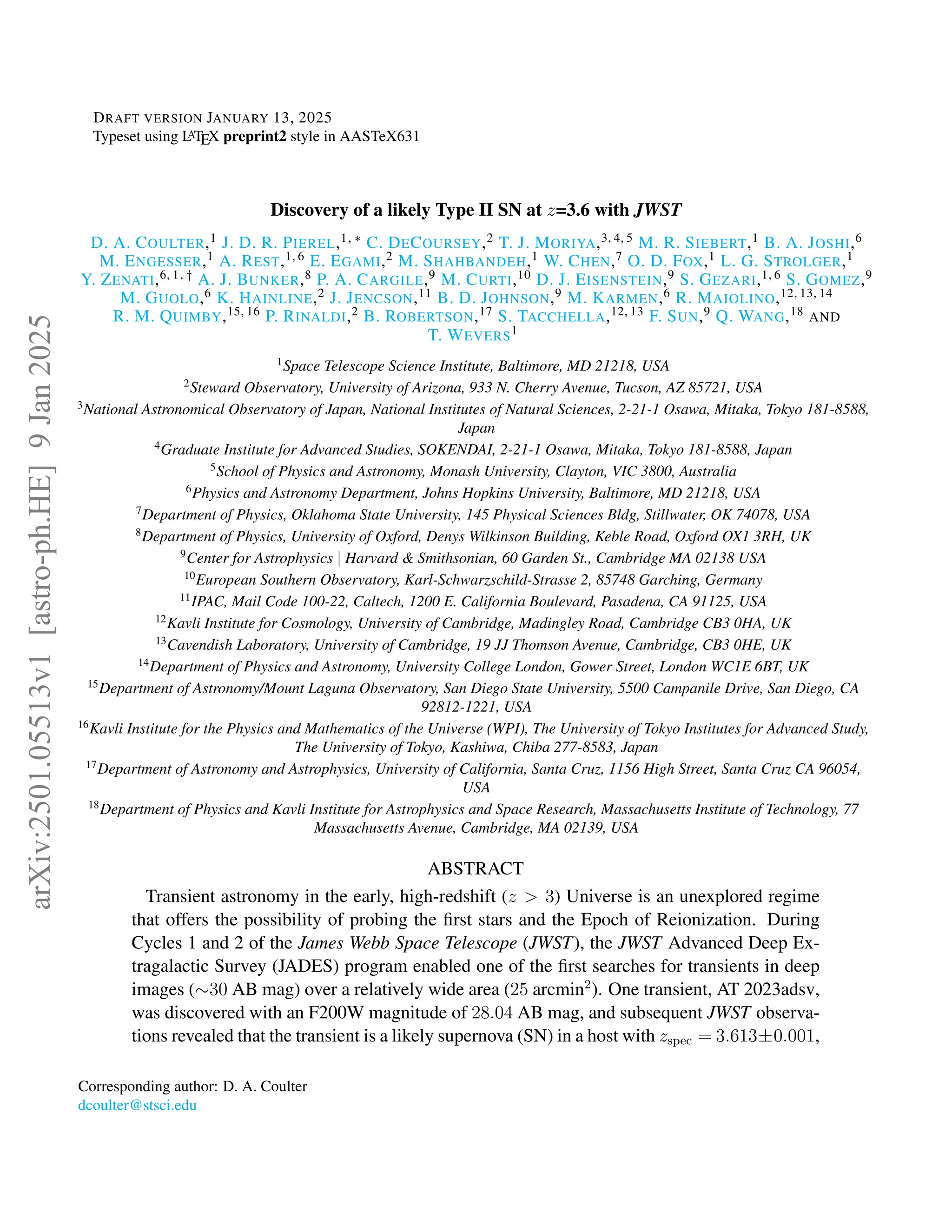 DRAFT VERSION JANUARY 13, 2025
Typeset using L
A
TEX preprint2 style in AASTeX631
Discovery of a likely Type II SN at z=3.6 with JWST
D. A. COULTER,1 J. D. R. PIEREL,1, ∗ C. DECOURSEY,2 T. J. MORIYA,3, 4, 5 M. R. SIEBERT,1 B. A. JOSHI,6
M. ENGESSER,1 A. REST,1, 6 E. EGAMI,2 M. SHAHBANDEH,1 W. CHEN,7 O. D. FOX,1 L. G. STROLGER,1
Y. ZENATI,6, 1, † A. J. BUNKER,8 P. A. CARGILE,9 M. CURTI,10 D. J. EISENSTEIN,9 S. GEZARI,1, 6 S. GOMEZ,9
M. GUOLO,6 K. HAINLINE,2 J. JENCSON,11 B. D. JOHNSON,9 M. KARMEN,6 R. MAIOLINO,12, 13, 14
R. M. QUIMBY,15, 16 P. RINALDI,2 B. ROBERTSON,17 S. TACCHELLA,12, 13 F. SUN,9 Q. WANG,18 AND
T. WEVERS1
1
Space Telescope Science Institute, Baltimore, MD 21218, USA
2
Steward Observatory, University of Arizona, 933 N. Cherry Avenue, Tucson, AZ 85721, USA
3
National Astronomical Observatory of Japan, National Institutes of Natural Sciences, 2-21-1 Osawa, Mitaka, Tokyo 181-8588,
Japan
4
Graduate Institute for Advanced Studies, SOKENDAI, 2-21-1 Osawa, Mitaka, Tokyo 181-8588, Japan
5
School of Physics and Astronomy, Monash University, Clayton, VIC 3800, Australia
6
Physics and Astronomy Department, Johns Hopkins University, Baltimore, MD 21218, USA
7
Department of Physics, Oklahoma State University, 145 Physical Sciences Bldg, Stillwater, OK 74078, USA
8
Department of Physics, University of Oxford, Denys Wilkinson Building, Keble Road, Oxford OX1 3RH, UK
9
Center for Astrophysics | Harvard & Smithsonian, 60 Garden St., Cambridge MA 02138 USA
10
European Southern Observatory, Karl-Schwarzschild-Strasse 2, 85748 Garching, Germany
11
IPAC, Mail Code 100-22, Caltech, 1200 E. California Boulevard, Pasadena, CA 91125, USA
12
Kavli Institute for Cosmology, University of Cambridge, Madingley Road, Cambridge CB3 0HA, UK
13
Cavendish Laboratory, University of Cambridge, 19 JJ Thomson Avenue, Cambridge, CB3 0HE, UK
14
Department of Physics and Astronomy, University College London, Gower Street, London WC1E 6BT, UK
15
Department of Astronomy/Mount Laguna Observatory, San Diego State University, 5500 Campanile Drive, San Diego, CA
92812-1221, USA
16
Kavli Institute for the Physics and Mathematics of the Universe (WPI), The University of Tokyo Institutes for Advanced Study,
The University of Tokyo, Kashiwa, Chiba 277-8583, Japan
17
Department of Astronomy and Astrophysics, University of California, Santa Cruz, 1156 High Street, Santa Cruz CA 96054,
USA
18
Department of Physics and Kavli Institute for Astrophysics and Space Research, Massachusetts Institute of Technology, 77
Massachusetts Avenue, Cambridge, MA 02139, USA
ABSTRACT
Transient astronomy in the early, high-redshift (z > 3) Universe is an unexplored regime
that offers the possibility of probing the first stars and the Epoch of Reionization. During
Cycles 1 and 2 of the James Webb Space Telescope (JWST), the JWST Advanced Deep Ex-
tragalactic Survey (JADES) program enabled one of the first searches for transients in deep
images (∼30 AB mag) over a relatively wide area (25 arcmin2
). One transient, AT 2023adsv,
was discovered with an F200W magnitude of 28.04 AB mag, and subsequent JWST observa-
tions revealed that the transient is a likely supernova (SN) in a host with zspec = 3.613±0.001,
Corresponding author: D. A. Coulter
dcoulter@stsci.edu
arXiv:2501.05513v1
[astro-ph.HE]
9
Jan
2025
 