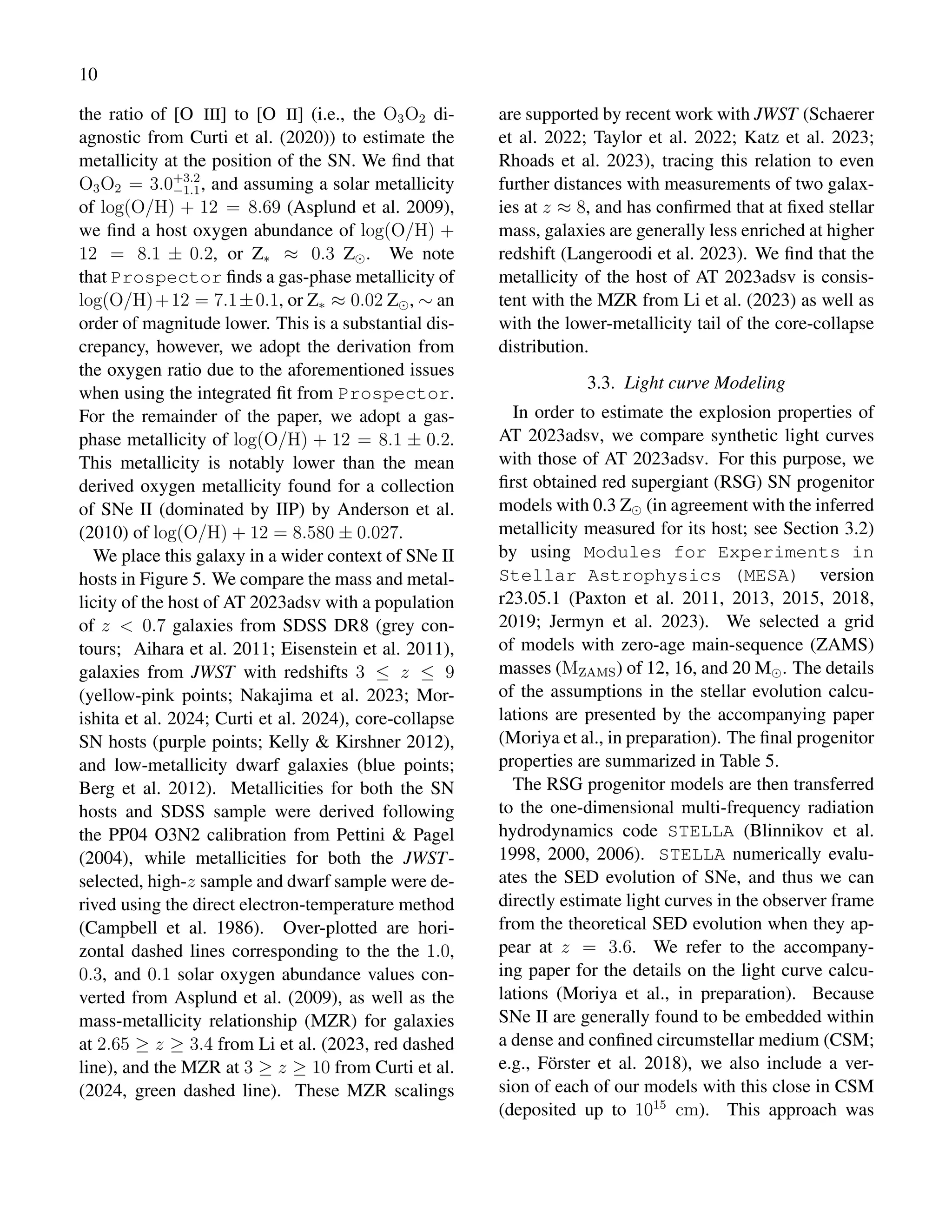 10
the ratio of [O III] to [O II] (i.e., the O3O2 di-
agnostic from Curti et al. (2020)) to estimate the
metallicity at the position of the SN. We find that
O3O2 = 3.0+3.2
−1.1, and assuming a solar metallicity
of log(O/H) + 12 = 8.69 (Asplund et al. 2009),
we find a host oxygen abundance of log(O/H) +
12 = 8.1 ± 0.2, or Z∗ ≈ 0.3 Z⊙. We note
that Prospector finds a gas-phase metallicity of
log(O/H)+12 = 7.1±0.1, or Z∗ ≈ 0.02 Z⊙, ∼ an
order of magnitude lower. This is a substantial dis-
crepancy, however, we adopt the derivation from
the oxygen ratio due to the aforementioned issues
when using the integrated fit from Prospector.
For the remainder of the paper, we adopt a gas-
phase metallicity of log(O/H) + 12 = 8.1 ± 0.2.
This metallicity is notably lower than the mean
derived oxygen metallicity found for a collection
of SNe II (dominated by IIP) by Anderson et al.
(2010) of log(O/H) + 12 = 8.580 ± 0.027.
We place this galaxy in a wider context of SNe II
hosts in Figure 5. We compare the mass and metal-
licity of the host of AT 2023adsv with a population
of z < 0.7 galaxies from SDSS DR8 (grey con-
tours; Aihara et al. 2011; Eisenstein et al. 2011),
galaxies from JWST with redshifts 3 ≤ z ≤ 9
(yellow-pink points; Nakajima et al. 2023; Mor-
ishita et al. 2024; Curti et al. 2024), core-collapse
SN hosts (purple points; Kelly & Kirshner 2012),
and low-metallicity dwarf galaxies (blue points;
Berg et al. 2012). Metallicities for both the SN
hosts and SDSS sample were derived following
the PP04 O3N2 calibration from Pettini & Pagel
(2004), while metallicities for both the JWST-
selected, high-z sample and dwarf sample were de-
rived using the direct electron-temperature method
(Campbell et al. 1986). Over-plotted are hori-
zontal dashed lines corresponding to the the 1.0,
0.3, and 0.1 solar oxygen abundance values con-
verted from Asplund et al. (2009), as well as the
mass-metallicity relationship (MZR) for galaxies
at 2.65 ≥ z ≥ 3.4 from Li et al. (2023, red dashed
line), and the MZR at 3 ≥ z ≥ 10 from Curti et al.
(2024, green dashed line). These MZR scalings
are supported by recent work with JWST (Schaerer
et al. 2022; Taylor et al. 2022; Katz et al. 2023;
Rhoads et al. 2023), tracing this relation to even
further distances with measurements of two galax-
ies at z ≈ 8, and has confirmed that at fixed stellar
mass, galaxies are generally less enriched at higher
redshift (Langeroodi et al. 2023). We find that the
metallicity of the host of AT 2023adsv is consis-
tent with the MZR from Li et al. (2023) as well as
with the lower-metallicity tail of the core-collapse
distribution.
3.3. Light curve Modeling
In order to estimate the explosion properties of
AT 2023adsv, we compare synthetic light curves
with those of AT 2023adsv. For this purpose, we
first obtained red supergiant (RSG) SN progenitor
models with 0.3 Z⊙ (in agreement with the inferred
metallicity measured for its host; see Section 3.2)
by using Modules for Experiments in
Stellar Astrophysics (MESA) version
r23.05.1 (Paxton et al. 2011, 2013, 2015, 2018,
2019; Jermyn et al. 2023). We selected a grid
of models with zero-age main-sequence (ZAMS)
masses (MZAMS) of 12, 16, and 20 M⊙. The details
of the assumptions in the stellar evolution calcu-
lations are presented by the accompanying paper
(Moriya et al., in preparation). The final progenitor
properties are summarized in Table 5.
The RSG progenitor models are then transferred
to the one-dimensional multi-frequency radiation
hydrodynamics code STELLA (Blinnikov et al.
1998, 2000, 2006). STELLA numerically evalu-
ates the SED evolution of SNe, and thus we can
directly estimate light curves in the observer frame
from the theoretical SED evolution when they ap-
pear at z = 3.6. We refer to the accompany-
ing paper for the details on the light curve calcu-
lations (Moriya et al., in preparation). Because
SNe II are generally found to be embedded within
a dense and confined circumstellar medium (CSM;
e.g., Förster et al. 2018), we also include a ver-
sion of each of our models with this close in CSM
(deposited up to 1015
cm). This approach was
 