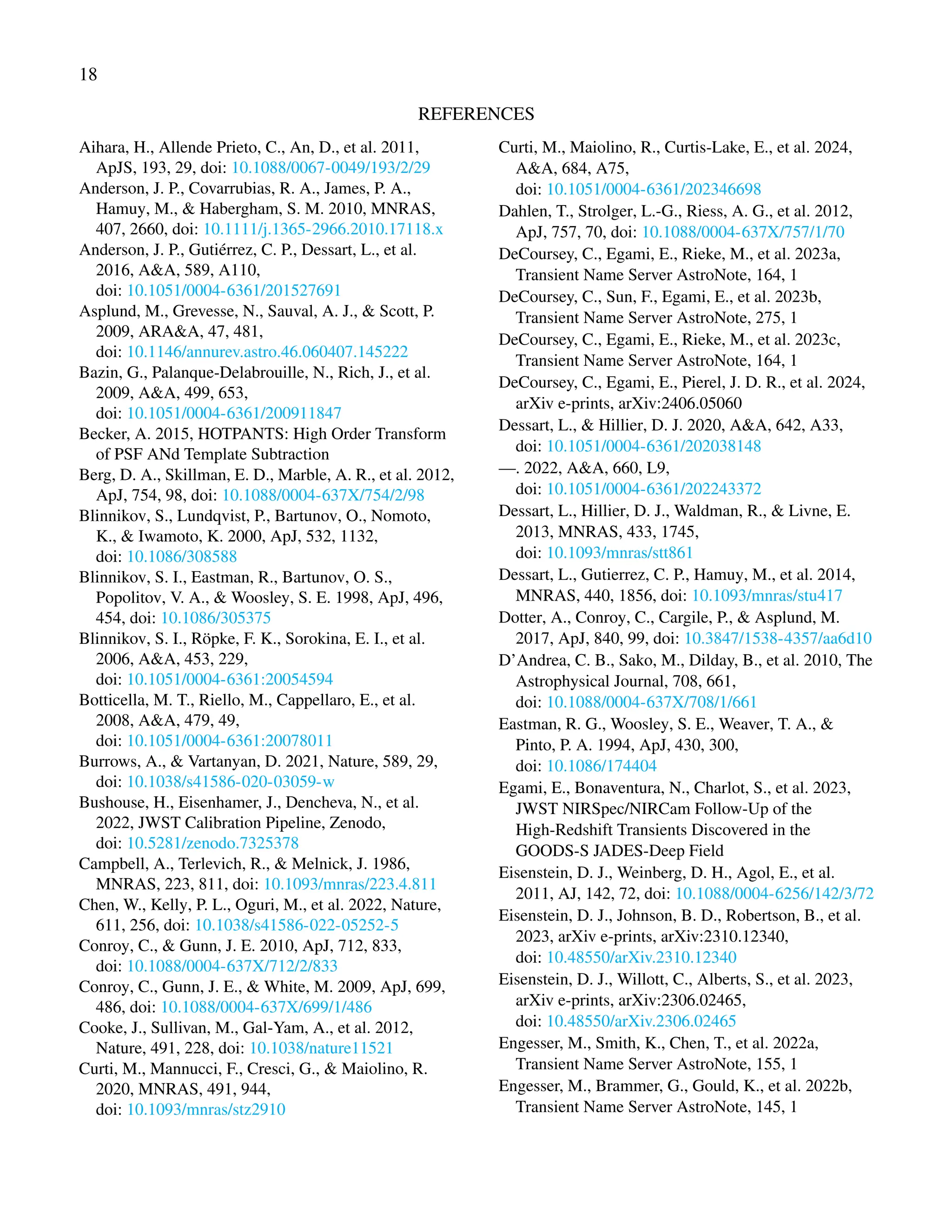 18
REFERENCES
Aihara, H., Allende Prieto, C., An, D., et al. 2011,
ApJS, 193, 29, doi: 10.1088/0067-0049/193/2/29
Anderson, J. P., Covarrubias, R. A., James, P. A.,
Hamuy, M., & Habergham, S. M. 2010, MNRAS,
407, 2660, doi: 10.1111/j.1365-2966.2010.17118.x
Anderson, J. P., Gutiérrez, C. P., Dessart, L., et al.
2016, A&A, 589, A110,
doi: 10.1051/0004-6361/201527691
Asplund, M., Grevesse, N., Sauval, A. J., & Scott, P.
2009, ARA&A, 47, 481,
doi: 10.1146/annurev.astro.46.060407.145222
Bazin, G., Palanque-Delabrouille, N., Rich, J., et al.
2009, A&A, 499, 653,
doi: 10.1051/0004-6361/200911847
Becker, A. 2015, HOTPANTS: High Order Transform
of PSF ANd Template Subtraction
Berg, D. A., Skillman, E. D., Marble, A. R., et al. 2012,
ApJ, 754, 98, doi: 10.1088/0004-637X/754/2/98
Blinnikov, S., Lundqvist, P., Bartunov, O., Nomoto,
K., & Iwamoto, K. 2000, ApJ, 532, 1132,
doi: 10.1086/308588
Blinnikov, S. I., Eastman, R., Bartunov, O. S.,
Popolitov, V. A., & Woosley, S. E. 1998, ApJ, 496,
454, doi: 10.1086/305375
Blinnikov, S. I., Röpke, F. K., Sorokina, E. I., et al.
2006, A&A, 453, 229,
doi: 10.1051/0004-6361:20054594
Botticella, M. T., Riello, M., Cappellaro, E., et al.
2008, A&A, 479, 49,
doi: 10.1051/0004-6361:20078011
Burrows, A., & Vartanyan, D. 2021, Nature, 589, 29,
doi: 10.1038/s41586-020-03059-w
Bushouse, H., Eisenhamer, J., Dencheva, N., et al.
2022, JWST Calibration Pipeline, Zenodo,
doi: 10.5281/zenodo.7325378
Campbell, A., Terlevich, R., & Melnick, J. 1986,
MNRAS, 223, 811, doi: 10.1093/mnras/223.4.811
Chen, W., Kelly, P. L., Oguri, M., et al. 2022, Nature,
611, 256, doi: 10.1038/s41586-022-05252-5
Conroy, C., & Gunn, J. E. 2010, ApJ, 712, 833,
doi: 10.1088/0004-637X/712/2/833
Conroy, C., Gunn, J. E., & White, M. 2009, ApJ, 699,
486, doi: 10.1088/0004-637X/699/1/486
Cooke, J., Sullivan, M., Gal-Yam, A., et al. 2012,
Nature, 491, 228, doi: 10.1038/nature11521
Curti, M., Mannucci, F., Cresci, G., & Maiolino, R.
2020, MNRAS, 491, 944,
doi: 10.1093/mnras/stz2910
Curti, M., Maiolino, R., Curtis-Lake, E., et al. 2024,
A&A, 684, A75,
doi: 10.1051/0004-6361/202346698
Dahlen, T., Strolger, L.-G., Riess, A. G., et al. 2012,
ApJ, 757, 70, doi: 10.1088/0004-637X/757/1/70
DeCoursey, C., Egami, E., Rieke, M., et al. 2023a,
Transient Name Server AstroNote, 164, 1
DeCoursey, C., Sun, F., Egami, E., et al. 2023b,
Transient Name Server AstroNote, 275, 1
DeCoursey, C., Egami, E., Rieke, M., et al. 2023c,
Transient Name Server AstroNote, 164, 1
DeCoursey, C., Egami, E., Pierel, J. D. R., et al. 2024,
arXiv e-prints, arXiv:2406.05060
Dessart, L., & Hillier, D. J. 2020, A&A, 642, A33,
doi: 10.1051/0004-6361/202038148
—. 2022, A&A, 660, L9,
doi: 10.1051/0004-6361/202243372
Dessart, L., Hillier, D. J., Waldman, R., & Livne, E.
2013, MNRAS, 433, 1745,
doi: 10.1093/mnras/stt861
Dessart, L., Gutierrez, C. P., Hamuy, M., et al. 2014,
MNRAS, 440, 1856, doi: 10.1093/mnras/stu417
Dotter, A., Conroy, C., Cargile, P., & Asplund, M.
2017, ApJ, 840, 99, doi: 10.3847/1538-4357/aa6d10
D’Andrea, C. B., Sako, M., Dilday, B., et al. 2010, The
Astrophysical Journal, 708, 661,
doi: 10.1088/0004-637X/708/1/661
Eastman, R. G., Woosley, S. E., Weaver, T. A., &
Pinto, P. A. 1994, ApJ, 430, 300,
doi: 10.1086/174404
Egami, E., Bonaventura, N., Charlot, S., et al. 2023,
JWST NIRSpec/NIRCam Follow-Up of the
High-Redshift Transients Discovered in the
GOODS-S JADES-Deep Field
Eisenstein, D. J., Weinberg, D. H., Agol, E., et al.
2011, AJ, 142, 72, doi: 10.1088/0004-6256/142/3/72
Eisenstein, D. J., Johnson, B. D., Robertson, B., et al.
2023, arXiv e-prints, arXiv:2310.12340,
doi: 10.48550/arXiv.2310.12340
Eisenstein, D. J., Willott, C., Alberts, S., et al. 2023,
arXiv e-prints, arXiv:2306.02465,
doi: 10.48550/arXiv.2306.02465
Engesser, M., Smith, K., Chen, T., et al. 2022a,
Transient Name Server AstroNote, 155, 1
Engesser, M., Brammer, G., Gould, K., et al. 2022b,
Transient Name Server AstroNote, 145, 1
 