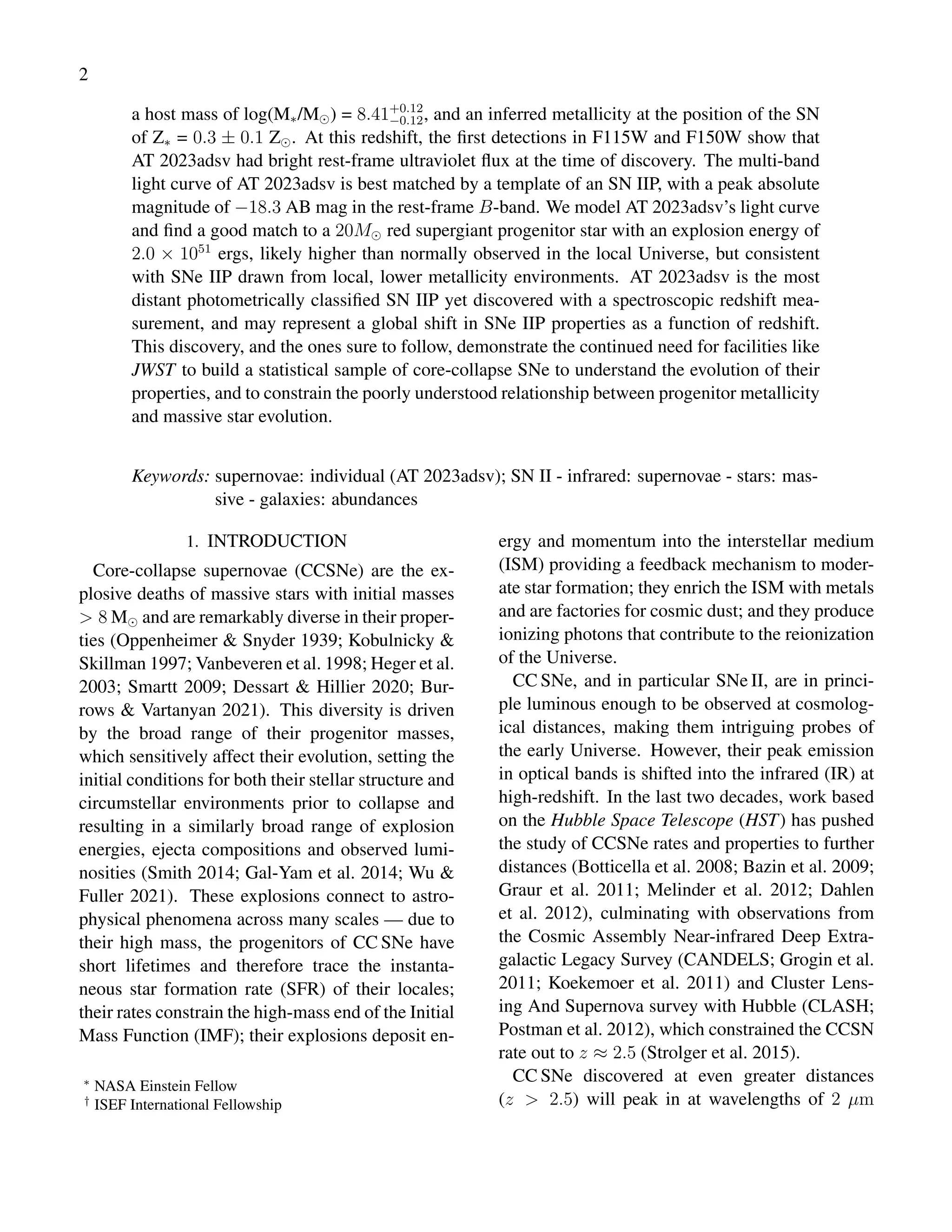 2
a host mass of log(M∗/M⊙) = 8.41+0.12
−0.12, and an inferred metallicity at the position of the SN
of Z∗ = 0.3 ± 0.1 Z⊙. At this redshift, the first detections in F115W and F150W show that
AT 2023adsv had bright rest-frame ultraviolet flux at the time of discovery. The multi-band
light curve of AT 2023adsv is best matched by a template of an SN IIP, with a peak absolute
magnitude of −18.3 AB mag in the rest-frame B-band. We model AT 2023adsv’s light curve
and find a good match to a 20M⊙ red supergiant progenitor star with an explosion energy of
2.0 × 1051
ergs, likely higher than normally observed in the local Universe, but consistent
with SNe IIP drawn from local, lower metallicity environments. AT 2023adsv is the most
distant photometrically classified SN IIP yet discovered with a spectroscopic redshift mea-
surement, and may represent a global shift in SNe IIP properties as a function of redshift.
This discovery, and the ones sure to follow, demonstrate the continued need for facilities like
JWST to build a statistical sample of core-collapse SNe to understand the evolution of their
properties, and to constrain the poorly understood relationship between progenitor metallicity
and massive star evolution.
Keywords: supernovae: individual (AT 2023adsv); SN II - infrared: supernovae - stars: mas-
sive - galaxies: abundances
1. INTRODUCTION
Core-collapse supernovae (CCSNe) are the ex-
plosive deaths of massive stars with initial masses
> 8 M⊙ and are remarkably diverse in their proper-
ties (Oppenheimer & Snyder 1939; Kobulnicky &
Skillman 1997; Vanbeveren et al. 1998; Heger et al.
2003; Smartt 2009; Dessart & Hillier 2020; Bur-
rows & Vartanyan 2021). This diversity is driven
by the broad range of their progenitor masses,
which sensitively affect their evolution, setting the
initial conditions for both their stellar structure and
circumstellar environments prior to collapse and
resulting in a similarly broad range of explosion
energies, ejecta compositions and observed lumi-
nosities (Smith 2014; Gal-Yam et al. 2014; Wu &
Fuller 2021). These explosions connect to astro-
physical phenomena across many scales — due to
their high mass, the progenitors of CC SNe have
short lifetimes and therefore trace the instanta-
neous star formation rate (SFR) of their locales;
their rates constrain the high-mass end of the Initial
Mass Function (IMF); their explosions deposit en-
∗
NASA Einstein Fellow
†
ISEF International Fellowship
ergy and momentum into the interstellar medium
(ISM) providing a feedback mechanism to moder-
ate star formation; they enrich the ISM with metals
and are factories for cosmic dust; and they produce
ionizing photons that contribute to the reionization
of the Universe.
CC SNe, and in particular SNe II, are in princi-
ple luminous enough to be observed at cosmolog-
ical distances, making them intriguing probes of
the early Universe. However, their peak emission
in optical bands is shifted into the infrared (IR) at
high-redshift. In the last two decades, work based
on the Hubble Space Telescope (HST) has pushed
the study of CCSNe rates and properties to further
distances (Botticella et al. 2008; Bazin et al. 2009;
Graur et al. 2011; Melinder et al. 2012; Dahlen
et al. 2012), culminating with observations from
the Cosmic Assembly Near-infrared Deep Extra-
galactic Legacy Survey (CANDELS; Grogin et al.
2011; Koekemoer et al. 2011) and Cluster Lens-
ing And Supernova survey with Hubble (CLASH;
Postman et al. 2012), which constrained the CCSN
rate out to z ≈ 2.5 (Strolger et al. 2015).
CC SNe discovered at even greater distances
(z > 2.5) will peak in at wavelengths of 2 µm
 