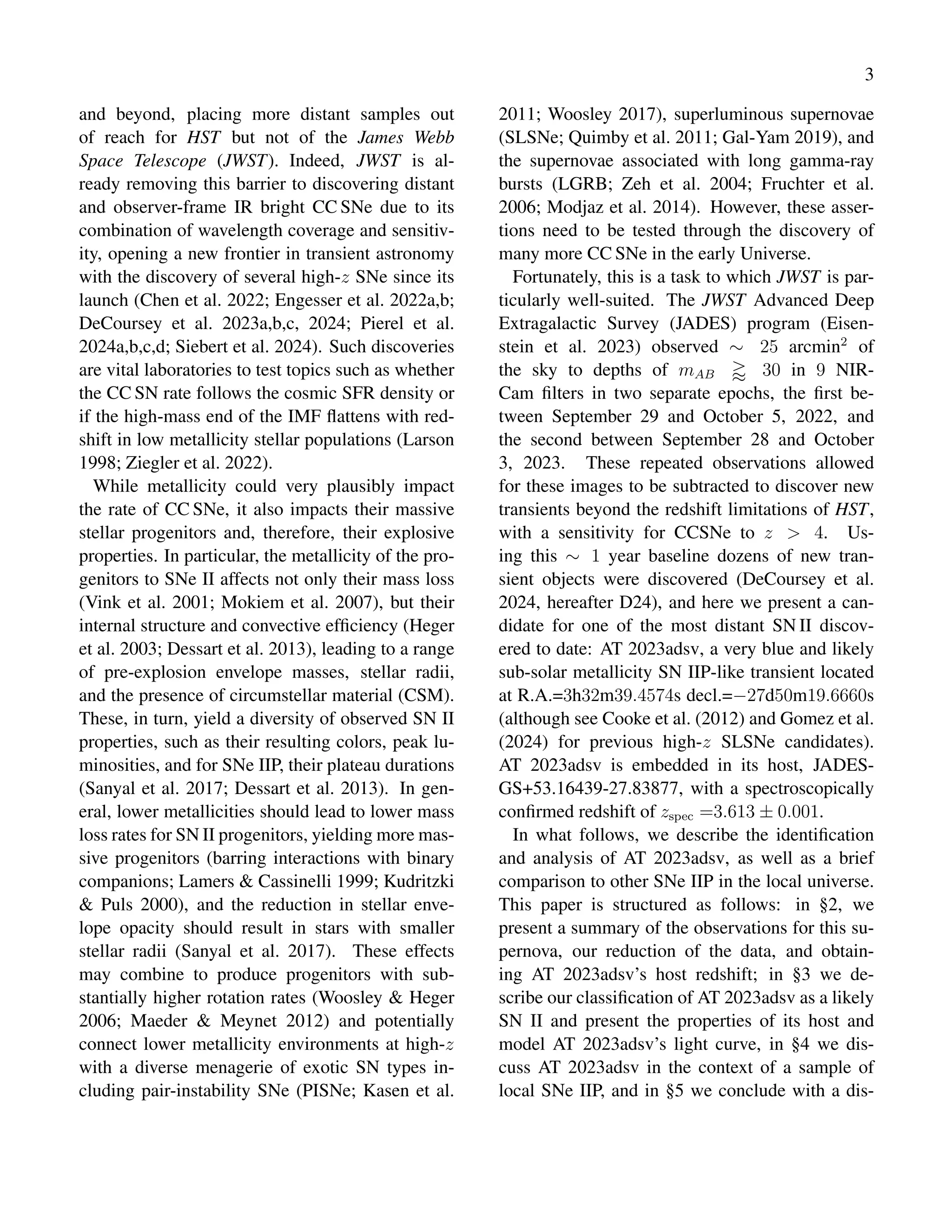 3
and beyond, placing more distant samples out
of reach for HST but not of the James Webb
Space Telescope (JWST). Indeed, JWST is al-
ready removing this barrier to discovering distant
and observer-frame IR bright CC SNe due to its
combination of wavelength coverage and sensitiv-
ity, opening a new frontier in transient astronomy
with the discovery of several high-z SNe since its
launch (Chen et al. 2022; Engesser et al. 2022a,b;
DeCoursey et al. 2023a,b,c, 2024; Pierel et al.
2024a,b,c,d; Siebert et al. 2024). Such discoveries
are vital laboratories to test topics such as whether
the CC SN rate follows the cosmic SFR density or
if the high-mass end of the IMF flattens with red-
shift in low metallicity stellar populations (Larson
1998; Ziegler et al. 2022).
While metallicity could very plausibly impact
the rate of CC SNe, it also impacts their massive
stellar progenitors and, therefore, their explosive
properties. In particular, the metallicity of the pro-
genitors to SNe II affects not only their mass loss
(Vink et al. 2001; Mokiem et al. 2007), but their
internal structure and convective efficiency (Heger
et al. 2003; Dessart et al. 2013), leading to a range
of pre-explosion envelope masses, stellar radii,
and the presence of circumstellar material (CSM).
These, in turn, yield a diversity of observed SN II
properties, such as their resulting colors, peak lu-
minosities, and for SNe IIP, their plateau durations
(Sanyal et al. 2017; Dessart et al. 2013). In gen-
eral, lower metallicities should lead to lower mass
loss rates for SN II progenitors, yielding more mas-
sive progenitors (barring interactions with binary
companions; Lamers & Cassinelli 1999; Kudritzki
& Puls 2000), and the reduction in stellar enve-
lope opacity should result in stars with smaller
stellar radii (Sanyal et al. 2017). These effects
may combine to produce progenitors with sub-
stantially higher rotation rates (Woosley & Heger
2006; Maeder & Meynet 2012) and potentially
connect lower metallicity environments at high-z
with a diverse menagerie of exotic SN types in-
cluding pair-instability SNe (PISNe; Kasen et al.
2011; Woosley 2017), superluminous supernovae
(SLSNe; Quimby et al. 2011; Gal-Yam 2019), and
the supernovae associated with long gamma-ray
bursts (LGRB; Zeh et al. 2004; Fruchter et al.
2006; Modjaz et al. 2014). However, these asser-
tions need to be tested through the discovery of
many more CC SNe in the early Universe.
Fortunately, this is a task to which JWST is par-
ticularly well-suited. The JWST Advanced Deep
Extragalactic Survey (JADES) program (Eisen-
stein et al. 2023) observed ∼ 25 arcmin2
of
the sky to depths of mAB ⪆ 30 in 9 NIR-
Cam filters in two separate epochs, the first be-
tween September 29 and October 5, 2022, and
the second between September 28 and October
3, 2023. These repeated observations allowed
for these images to be subtracted to discover new
transients beyond the redshift limitations of HST,
with a sensitivity for CCSNe to z > 4. Us-
ing this ∼ 1 year baseline dozens of new tran-
sient objects were discovered (DeCoursey et al.
2024, hereafter D24), and here we present a can-
didate for one of the most distant SN II discov-
ered to date: AT 2023adsv, a very blue and likely
sub-solar metallicity SN IIP-like transient located
at R.A.=3h32m39.4574s decl.=−27d50m19.6660s
(although see Cooke et al. (2012) and Gomez et al.
(2024) for previous high-z SLSNe candidates).
AT 2023adsv is embedded in its host, JADES-
GS+53.16439-27.83877, with a spectroscopically
confirmed redshift of zspec =3.613 ± 0.001.
In what follows, we describe the identification
and analysis of AT 2023adsv, as well as a brief
comparison to other SNe IIP in the local universe.
This paper is structured as follows: in §2, we
present a summary of the observations for this su-
pernova, our reduction of the data, and obtain-
ing AT 2023adsv’s host redshift; in §3 we de-
scribe our classification of AT 2023adsv as a likely
SN II and present the properties of its host and
model AT 2023adsv’s light curve, in §4 we dis-
cuss AT 2023adsv in the context of a sample of
local SNe IIP, and in §5 we conclude with a dis-
 