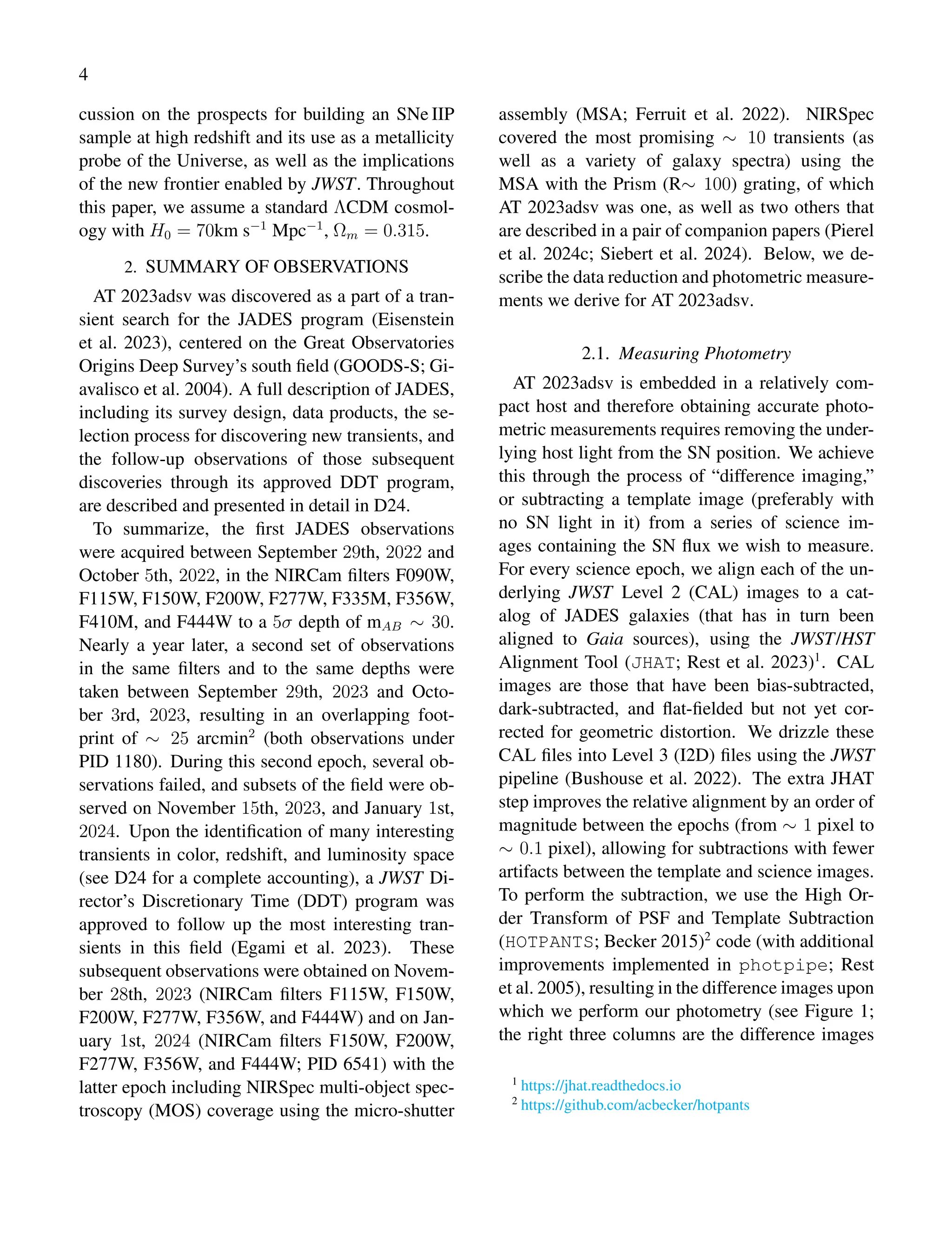 4
cussion on the prospects for building an SNe IIP
sample at high redshift and its use as a metallicity
probe of the Universe, as well as the implications
of the new frontier enabled by JWST. Throughout
this paper, we assume a standard ΛCDM cosmol-
ogy with H0 = 70km s−1
Mpc−1
, Ωm = 0.315.
2. SUMMARY OF OBSERVATIONS
AT 2023adsv was discovered as a part of a tran-
sient search for the JADES program (Eisenstein
et al. 2023), centered on the Great Observatories
Origins Deep Survey’s south field (GOODS-S; Gi-
avalisco et al. 2004). A full description of JADES,
including its survey design, data products, the se-
lection process for discovering new transients, and
the follow-up observations of those subsequent
discoveries through its approved DDT program,
are described and presented in detail in D24.
To summarize, the first JADES observations
were acquired between September 29th, 2022 and
October 5th, 2022, in the NIRCam filters F090W,
F115W, F150W, F200W, F277W, F335M, F356W,
F410M, and F444W to a 5σ depth of mAB ∼ 30.
Nearly a year later, a second set of observations
in the same filters and to the same depths were
taken between September 29th, 2023 and Octo-
ber 3rd, 2023, resulting in an overlapping foot-
print of ∼ 25 arcmin2
(both observations under
PID 1180). During this second epoch, several ob-
servations failed, and subsets of the field were ob-
served on November 15th, 2023, and January 1st,
2024. Upon the identification of many interesting
transients in color, redshift, and luminosity space
(see D24 for a complete accounting), a JWST Di-
rector’s Discretionary Time (DDT) program was
approved to follow up the most interesting tran-
sients in this field (Egami et al. 2023). These
subsequent observations were obtained on Novem-
ber 28th, 2023 (NIRCam filters F115W, F150W,
F200W, F277W, F356W, and F444W) and on Jan-
uary 1st, 2024 (NIRCam filters F150W, F200W,
F277W, F356W, and F444W; PID 6541) with the
latter epoch including NIRSpec multi-object spec-
troscopy (MOS) coverage using the micro-shutter
assembly (MSA; Ferruit et al. 2022). NIRSpec
covered the most promising ∼ 10 transients (as
well as a variety of galaxy spectra) using the
MSA with the Prism (R∼ 100) grating, of which
AT 2023adsv was one, as well as two others that
are described in a pair of companion papers (Pierel
et al. 2024c; Siebert et al. 2024). Below, we de-
scribe the data reduction and photometric measure-
ments we derive for AT 2023adsv.
2.1. Measuring Photometry
AT 2023adsv is embedded in a relatively com-
pact host and therefore obtaining accurate photo-
metric measurements requires removing the under-
lying host light from the SN position. We achieve
this through the process of “difference imaging,”
or subtracting a template image (preferably with
no SN light in it) from a series of science im-
ages containing the SN flux we wish to measure.
For every science epoch, we align each of the un-
derlying JWST Level 2 (CAL) images to a cat-
alog of JADES galaxies (that has in turn been
aligned to Gaia sources), using the JWST/HST
Alignment Tool (JHAT; Rest et al. 2023)1
. CAL
images are those that have been bias-subtracted,
dark-subtracted, and flat-fielded but not yet cor-
rected for geometric distortion. We drizzle these
CAL files into Level 3 (I2D) files using the JWST
pipeline (Bushouse et al. 2022). The extra JHAT
step improves the relative alignment by an order of
magnitude between the epochs (from ∼ 1 pixel to
∼ 0.1 pixel), allowing for subtractions with fewer
artifacts between the template and science images.
To perform the subtraction, we use the High Or-
der Transform of PSF and Template Subtraction
(HOTPANTS; Becker 2015)2
code (with additional
improvements implemented in photpipe; Rest
et al. 2005), resulting in the difference images upon
which we perform our photometry (see Figure 1;
the right three columns are the difference images
1
https://jhat.readthedocs.io
2
https://github.com/acbecker/hotpants
 