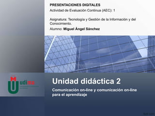 Unidad didáctica 2
Comunicación on-line y comunicación on-line
para el aprendizaje
PRESENTACIONES DIGITALES
Actividad de Evaluación Continua (AEC): 1
Asignatura: Tecnología y Gestión de la Información y del
Conocimiento.
Alumno: Miguel Ángel Sánchez
 
