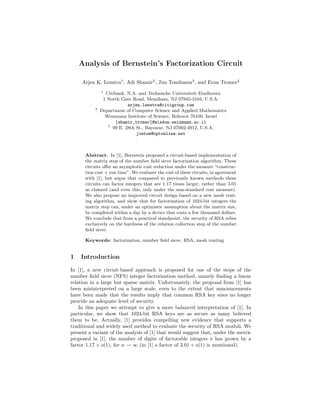 Analysis of Bernstein’s Factorization Circuit

     Arjen K. Lenstra1 , Adi Shamir2 , Jim Tomlinson3 , and Eran Tromer2
               1
                 Citibank, N.A. and Technische Universiteit Eindhoven
                1 North Gate Road, Mendham, NJ 07945-3104, U.S.A.
                           arjen.lenstra@citigroup.com
           2
               Department of Computer Science and Applied Mathematics
                 Weizmann Institute of Science, Rehovot 76100, Israel
                      {shamir,tromer}@wisdom.weizmann.ac.il
                  3
                    99 E. 28th St., Bayonne, NJ 07002-4912, U.S.A.
                               jimtom@optonline.net



      Abstract. In [1], Bernstein proposed a circuit-based implementation of
      the matrix step of the number ﬁeld sieve factorization algorithm. These
      circuits oﬀer an asymptotic cost reduction under the measure “construc-
      tion cost × run time”. We evaluate the cost of these circuits, in agreement
      with [1], but argue that compared to previously known methods these
      circuits can factor integers that are 1.17 times larger, rather than 3.01
      as claimed (and even this, only under the non-standard cost measure).
      We also propose an improved circuit design based on a new mesh rout-
      ing algorithm, and show that for factorization of 1024-bit integers the
      matrix step can, under an optimistic assumption about the matrix size,
      be completed within a day by a device that costs a few thousand dollars.
      We conclude that from a practical standpoint, the security of RSA relies
      exclusively on the hardness of the relation collection step of the number
      ﬁeld sieve.

      Keywords: factorization, number ﬁeld sieve, RSA, mesh routing


1   Introduction

In [1], a new circuit-based approach is proposed for one of the steps of the
number ﬁeld sieve (NFS) integer factorization method, namely ﬁnding a linear
relation in a large but sparse matrix. Unfortunately, the proposal from [1] has
been misinterpreted on a large scale, even to the extent that announcements
have been made that the results imply that common RSA key sizes no longer
provide an adequate level of security.
    In this paper we attempt to give a more balanced interpretation of [1]. In
particular, we show that 1024-bit RSA keys are as secure as many believed
them to be. Actually, [1] provides compelling new evidence that supports a
traditional and widely used method to evaluate the security of RSA moduli. We
present a variant of the analysis of [1] that would suggest that, under the metric
proposed in [1], the number of digits of factorable integers n has grown by a
factor 1.17 + o(1), for n → ∞ (in [1] a factor of 3.01 + o(1) is mentioned).
 