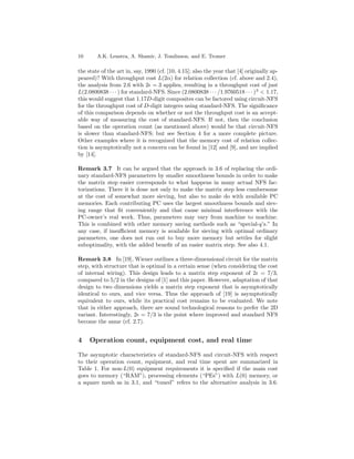 10      A.K. Lenstra, A. Shamir, J. Tomlinson, and E. Tromer

the state of the art in, say, 1990 (cf. [10, 4.15]; also the year that [4] originally ap-
peared)? With throughput cost L(2α) for relation collection (cf. above and 2.4),
the analysis from 2.6 with 2 = 3 applies, resulting in a throughput cost of just
L(2.0800838 · · · ) for standard-NFS. Since (2.0800838 · · · /1.9760518 · · · ) 3 < 1.17,
this would suggest that 1.17D-digit composites can be factored using circuit-NFS
for the throughput cost of D-digit integers using standard-NFS. The signiﬁcance
of this comparison depends on whether or not the throughput cost is an accept-
able way of measuring the cost of standard-NFS. If not, then the conclusion
based on the operation count (as mentioned above) would be that circuit-NFS
is slower than standard-NFS; but see Section 4 for a more complete picture.
Other examples where it is recognized that the memory cost of relation collec-
tion is asymptotically not a concern can be found in [12] and [9], and are implied
by [14].

Remark 3.7 It can be argued that the approach in 3.6 of replacing the ordi-
nary standard-NFS parameters by smaller smoothness bounds in order to make
the matrix step easier corresponds to what happens in many actual NFS fac-
torizations. There it is done not only to make the matrix step less cumbersome
at the cost of somewhat more sieving, but also to make do with available PC
memories. Each contributing PC uses the largest smoothness bounds and siev-
ing range that ﬁt conveniently and that cause minimal interference with the
PC-owner’s real work. Thus, parameters may vary from machine to machine.
This is combined with other memory saving methods such as “special-q’s.” In
any case, if insuﬃcient memory is available for sieving with optimal ordinary
parameters, one does not run out to buy more memory but settles for slight
suboptimality, with the added beneﬁt of an easier matrix step. See also 4.1.

Remark 3.8 In [19], Wiener outlines a three-dimensional circuit for the matrix
step, with structure that is optimal in a certain sense (when considering the cost
of internal wiring). This design leads to a matrix step exponent of 2 = 7/3,
compared to 5/2 in the designs of [1] and this paper. However, adaptation of that
design to two dimensions yields a matrix step exponent that is asymptotically
identical to ours, and vice versa. Thus the approach of [19] is asymptotically
equivalent to ours, while its practical cost remains to be evaluated. We note
that in either approach, there are sound technological reasons to prefer the 2D
variant. Interestingly, 2 = 7/3 is the point where improved and standard NFS
become the same (cf. 2.7).


4    Operation count, equipment cost, and real time

The asymptotic characteristics of standard-NFS and circuit-NFS with respect
to their operation count, equipment, and real time spent are summarized in
Table 1. For non-L(0) equipment requirements it is speciﬁed if the main cost
goes to memory (“RAM”), processing elements (“PEs”) with L(0) memory, or
a square mesh as in 3.1, and “tuned” refers to the alternative analysis in 3.6.
 