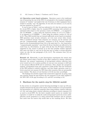 12     A.K. Lenstra, A. Shamir, J. Tomlinson, and E. Tromer

4.2 Operation count based estimates. Operation count is the traditional
way of measuring the cost of the NFS. It corresponds to the standard complexity
measure of “runtime” and neglects the cost of memory or other equipment that is
needed to actually “run” the algorithm. It was used, for instance, in [11] and [4]
and was analysed in 2.6 and 2.7.
    It can be seen in Table 1, and was indicated in 3.5, that the operation count
for circuit-NFS is higher than for standard-NFS (assuming both methods are
optimized with respect to the operation count): L(1.9760518 · · · ) as opposed to
just L(1.9018836 · · · ) when using the improved version (cf. 2.7) as in Table 1,
or as opposed to L(1.9229994 · · · ) when using the ordinary version (cf. 2.6) as
in 3.5. Thus, RSA moduli that are deemed suﬃciently secure based on standard-
NFS operation count security estimates, are even more secure when circuit-
NFS is considered instead. Such estimates are common; see for instance [14]
and the “computationally equivalent” estimates in [9, 12]. Security estimates
based on the recommendations from [14] or the main ones (i.e., the conservative
“computationally equivalent” ones) from [9, 12] are therefore not aﬀected by the
result from [1]. Nevertheless, we agree with [2] that the PC-based realization
suggested in [12], meant to present an at the time possibly realistic approach
that users can relate to, may not be the best way to realize a certain operation
count; see also the last paragraph of [12, 2.4.7]. The estimates from [15] are
aﬀected by [1].

Remark 4.3 Historically, in past factorization experiments the matrix step
was always solved using a fraction of the eﬀort required by relation collection.
Moreover, the memory requirements of sieving-based relation collection have
never turned out to be a serious problem (it was not even necessary to fall back
to the memory-eﬃcient ECM and its variations). Thus, despite the asymptotic
analysis, extrapolation from past experience would predict that the bottleneck
of the NFS method is relation collection, and that simple operation count is a
better practical cost measure for NFS than other measures that are presumably
more realistic. The choice of cost function in [9, 12] was done accordingly.
    The ﬁndings of [1] further support this conservative approach, by going a long
way towards closing the gap between the two measures of cost when applied to
the NFS: 93% of the gap according to 3.5, and 61% according to 3.6.


5    Hardware for the matrix step for 1024-bit moduli

In this section we extrapolate current factoring knowledge to come up with rea-
sonable estimates for the sizes of the matrix A that would have to be processed for
the factorization of a 1024-bit composite when using ordinary relation collection
(cf. 2.6), and using slower relation collection according to matrix exponent 5/2
as used in circuit-NFS. For the latter (smaller sized) matrix we consider how
expensive it would be to build the mesh-sorting-based matrix-by-vector multi-
plication circuit proposed in [1] using custom-built hardware and we estimate
how much time the matrix step would take on the resulting device. We then
 