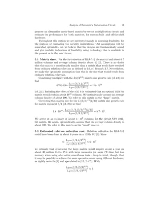 Analysis of Bernstein’s Factorization Circuit   13

propose an alternative mesh-based matrix-by-vector multiplication circuit and
estimate its performance for both matrices, for custom-built and oﬀ-the-shelf
hardware.
    Throughout this section we are interested mainly in assessing feasibility, for
the purpose of evaluating the security implications. Our assumptions will be
somewhat optimistic, but we believe that the designs are fundamentally sound
and give realistic indications of feasibility using technology that is available in
the present or in the near future.

5.1 Matrix sizes. For the factorization of RSA-512 the matrix had about 6.7
million columns and average column density about 63 [3]. There is no doubt
that this matrix is considerably smaller than a matrix that would have resulted
from ordinary relation collection as deﬁned in 2.6, cf. Remark 3.7. Nevertheless,
we make the optimistic assumption that this is the size that would result from
ordinary relation collection.
   Combining this ﬁgure with the L(2/32/3 ) matrix size growth rate (cf. 2.6) we
ﬁnd
                               L 1024 [1/3, 2/32/3 ]
                    6 700 000 · 2                    ≈ 1.8 · 1010
                                L2512 [1/3, 2/32/3 ]
(cf. 2.1). Including the eﬀect of the o(1) it is estimated that an optimal 1024-bit
matrix would contain about 1010 columns. We optimistically assume an average
column density of about 100. We refer to this matrix as the “large” matrix.
    Correcting this matrix size for the L((5/3)1/3 (2/3)) matrix size growth rate
for matrix exponent 5/2 (cf. 2.6) we ﬁnd

                               L21024 [1/3, (5/3)1/3 (2/3)]
                1.8 · 1010 ·                                ≈ 8.7 · 107 .
                                  L21024 [1/3, 2/32/3 ]

We arrive at an estimate of about 4 · 107 columns for the circuit-NFS 1024-
bit matrix. We again, optimistically, assume that the average column density is
about 100. We refer to this matrix as the “small” matrix.

5.2 Estimated relation collection cost. Relation collection for RSA-512
could have been done in about 8 years on a 1GHz PC [3]. Since

                                L21024 [1/3, 4/32/3 ]
                          8·                          ≈ 6 · 107
                                L2512 [1/3, 4/32/3 ]

we estimate that generating the large matrix would require about a year on
about 30 million 1GHz PCs with large memories (or more PC-time but less
memory when using alternative smoothness tests – keep in mind, though, that
it may be possible to achieve the same operation count using diﬀerent hardware,
as rightly noted in [1] and speculated in [12, 2.4.7]). With

                                L21024 [1/3, (5/3)4/3 ]
                                                        ≈5
                                 L21024 [1/3, 4/32/3 ]
 