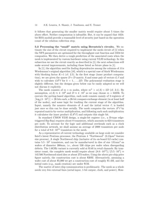 14      A.K. Lenstra, A. Shamir, J. Tomlinson, and E. Tromer

it follows that generating the smaller matrix would require about 5 times the
above eﬀort. Neither computation is infeasible. But, it can be argued that 1024-
bit RSA moduli provide a reasonable level of security just based on the operation
count of the relation collection step.

5.3 Processing the “small” matrix using Bernstein’s circuits. We es-
timate the size of the circuit required to implement the mesh circuit of [1] when
the NFS parameters are optimized for the throughput cost function and 1024-bit
composites. We then derive a rough prediction of the associated costs when the
mesh is implemented by custom hardware using current VLSI technology. In this
subsection we use the circuit exactly as described in [1]; the next subsections will
make several improvements, including those listed as future plans in [1].
    In [1], the algorithm used for ﬁnding dependencies among the columns of A is
Wiedemann’s original algorithm [18], which is a special case of block Wiedemann
with blocking factor K=1 (cf. 2.5). In the ﬁrst stage (inner product computa-
tion), we are given the sparse D × D matrix A and some pair of vectors u, v and
wish to calculate uAk v for k = 1, . . . , 2D. The polynomial evaluation stage is
slightly diﬀerent, but the designs given below can be easily adapted so we will
not discuss it explicitly.
    The mesh consists of m × m nodes, where m2 > w(A) + 2D (cf. 3.1). By
assumption, w(A) ≈ 4 · 109 and D ≈ 4 · 107 so we may choose m = 63256. To
execute the sorting-based algorithm, each node consists mainly of 3 registers of
  log2 (4 · 107 ) = 26 bits each, a 26-bit compare-exchange element (in at least half
of the nodes), and some logic for tracking the current stage of the algorithm.
Input, namely the nonzero elements of A and the initial vector v, is loaded
just once so this can be done serially. The mesh computes the vectors A k v by
repeated matrix-by-vector multiplication, and following each such multiplication
it calculates the inner product u(Ak v) and outputs this single bit.
    In standard CMOS VLSI design, a single-bit register (i.e., a D-type edge-
triggered ﬂip-ﬂop) requires about 8 transistors, which amounts to 624 transistors
per node. To account for the logic and additional overheads such as a clock
distribution network, we shall assume an average of 2000 transistors per node
for a total of 8.0 · 1012 transistors in the mesh.
    As a representative of current technology available on large scale we consider
Intel’s latest Pentium processor, the Pentium 4 “Northwood” (0.13µm 2 feature
size process). A single Northwood chip (inclusive of its on-board L2 cache) con-
tains 5.5 · 107 transistors, and can be manufactured in dies of size 131mm2 on
wafers of diameter 300mm, i.e., about 530 chips per wafer when disregarding
defects. The 1.6GHz variant is currently sold at $140 in retail channels. By tran-
sistor count, the complete mesh would require about 8.0 · 1012 / 5.5 · 107 ≈
145 500 Northwood-sized dies or about 273 wafers. Using the above per-chip price
ﬁgure naively, the construction cost is about $20M. Alternatively, assuming a
wafer cost of about $5,000 we get a construction cost of roughly $1.4M, and the
initial costs (e.g., mask creation) are under $1M.
    The matter of inter-chip communication is problematic. The mesh as a whole
needs very few external lines (serial input, 1-bit output, clock, and power). How-
 