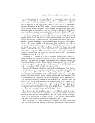 Analysis of Bernstein’s Factorization Circuit   15

ever, a chip consisting of s × s nodes has 4s − 4 nodes on its edges, and each
of these needs two 26-bit bidirectional links with its neighbor on an adjacent
chip, for a total of about 2 · 2 · 26 · 4s = 416s connections. Moreover, such con-
nections typically do not support the full 1GHz clock rate, so to achieve the
necessary bandwidth we will need about 4 times as many connections: 1664s.
While standard wiring technology cannot provide such enormous density, the
following scheme seems plausible. Emerging “ﬂip-chip” technologies allow direct
connections between chips that are placed face-to-face, at a density of 277 con-
nections per mm2 (i.e., 60µs array pitch). We cut each wafer into the shape
of a cross, and arrange the wafers in a two-dimensional grid with the arms of
adjacent wafers in full overlap. The central square of each cross-shaped wafer
contains mesh nodes, and the arms are dedicated to inter-wafer connections.
Simple calculation shows that with the above connection density, if 40% of the
(uncut) wafer area is used for mesh nodes then there is suﬃcient room left for
the connection pads and associated circuitry. This disregards the issues of de-
lays (mesh edges that cross wafer boundaries are realized by longer wires and
are thus slower than the rest), and of the defects which are bound to occur. To
address these, adaptation of the algorithm is needed. Assuming the algorithmic
issues are surmountable, the inter-wafer communication entails a cost increase
by a factor of about 3, to $4.1M.
    According to [1, Section 4], a matrix-by-vector multiplication consists of,
essentially, three sort operations on the m × m mesh. Each sort operation takes
8m steps, where each step consists of a compare-exchange operation between 26-
bit registers of adjacent nodes. Thus, multiplication requires 3 · 8m ≈ 1.52 · 10 6
steps. Assuming that each step takes a single clock cycle at a 1GHz clock rate,
we get a throughput of 659 multiplications per second.
    Basically, Wiedemann’s algorithm requires 3D multiplications. Alas, the use
of blocking factor K = 1 entails some additional costs. First, the number of
multiplications roughly doubles due to the possibility of failure (cf. 2.5). More-
over, the algorithm will yield a single vector from the kernel of A, whereas the
Number Field Sieve requires several linearly independent kernel elements: half
of these yield a trivial congruence (c.f. 2.2), and moreover certain NFS optimiza-
tions necessitate discarding most of the vectors. In RSA-512, a total of about 10
kernel vectors were needed. Fortunately, getting additional vectors is likely to be
cheaper than getting the ﬁrst one (this is implicit in [18, Algorithm 1]). Overall,
we expect the number of multiplications to be roughly 2 · 10 · 3D = 20D. Thus,
                                                              3
the expected total running time is roughly 20 · 4 · 107 /659 ≈ 1 210 000 seconds,
or 14 days. The throughput cost is thus 5.10 · 1012 $ × sec.
    If we increase the blocking factor from 1 to over 32 and handle the multi-
plication chains sequentially on a single mesh, then only 3D multiplications are
needed ([1] considers this but claims that it will not change the cost of compu-
tation; that is true only up to constant factors). In this case the time decreases
to 50 hours, and the throughput cost decreases to 7.4 · 1011 $ × sec.
    Heat dissipation (i.e., power consumption) may limit the node density and
clock rate of the device, and needs to be analysed. Note however that this limita-
 