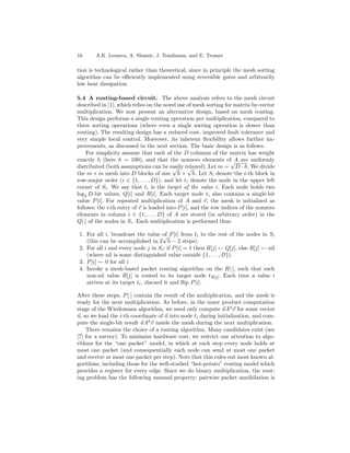 16      A.K. Lenstra, A. Shamir, J. Tomlinson, and E. Tromer

tion is technological rather than theoretical, since in principle the mesh sorting
algorithm can be eﬃciently implemented using reversible gates and arbitrarily
low heat dissipation.

5.4 A routing-based circuit. The above analysis refers to the mesh circuit
described in [1], which relies on the novel use of mesh sorting for matrix-by-vector
multiplication. We now present an alternative design, based on mesh routing.
This design performs a single routing operation per multiplication, compared to
three sorting operations (where even a single sorting operation is slower than
routing). The resulting design has a reduced cost, improved fault tolerance and
very simple local control. Moreover, its inherent ﬂexibility allows further im-
provements, as discussed in the next section. The basic design is as follows.
    For simplicity assume that each of the D columns of the matrix has weight
exactly h (here h = 100), and that the nonzero elements of√ are uniformly
                                                                    A
distributed (both assumptions can be easily relaxed). Let m = D · h. We divide
                                          √      √
the m × m mesh into D blocks of size h × h. Let Si denote the i-th block in
row-major order (i ∈ {1, . . . , D}), and let ti denote the node in the upper left
corner of Si . We say that ti is the target of the value i. Each node holds two
log2 D-bit values, Q[i] and R[i]. Each target node ti also contains a single-bit
value P [i]. For repeated multiplication of A and v, the mesh is initialized as
follows: the i-th entry of v is loaded into P [i], and the row indices of the nonzero
elements in column i ∈ {1, . . . , D} of A are stored (in arbitrary order) in the
Q[·] of the nodes in Si . Each multiplication is performed thus:

 1. For all i, broadcast the value of P [i] from ti to the rest of the nodes in Si
                                      √
    (this can be accomplished in 2 h − 2 steps).
 2. For all i and every node j in Si : if P [i] = 1 then R[j] ← Q[j], else R[j] ← nil
    (where nil is some distinguished value outside {1, . . . , D}).
 3. P [i] ← 0 for all i
 4. Invoke a mesh-based packet routing algorithm on the R[·], such that each
    non-nil value R[j] is routed to its target node tR[j] . Each time a value i
    arrives at its target ti , discard it and ﬂip P [i].

After these steps, P [·] contain the result of the multiplication, and the mesh is
ready for the next multiplication. As before, in the inner product computation
stage of the Wiedemann algorithm, we need only compute uAk v for some vector
u, so we load the i-th coordinate of u into node ti during initialization, and com-
pute the single-bit result uAk v inside the mesh during the next multiplication.
    There remains the choice of a routing algorithm. Many candidates exist (see
[7] for a survey). To minimize hardware cost, we restrict our attention to algo-
rithms for the “one packet” model, in which at each step every node holds at
most one packet (and consequentially each node can send at most one packet
and receive at most one packet per step). Note that this rules out most known al-
gorithms, including those for the well-studied “hot-potato” routing model which
provides a register for every edge. Since we do binary multiplication, the rout-
ing problem has the following unusual property: pairwise packet annihilation is
 
