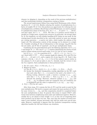 Analysis of Bernstein’s Factorization Circuit       19

element (or skipping it, depending on the result of the previous multiplication)
and then performing clockwise transposition routing as before.
    The second improvement follows from using block Wiedemann with a block-
ing factor K > 1 (cf. 2.5). Besides reducing the number of multiplications by a
factor of roughly 20 (cf. 5.3), this produces an opportunity for reducing the cost
                      3
of multiplication, as follows. Recall that in block Wiedemann, we need to perform
K multiplication chains of the form Ak vi , for i = 1, . . . , K and k = 1, . . . , 2D/K,
and later again, for k = 1, . . . , D/K. The idea is to perform several chains in
parallel on a single mesh, reusing most resources (in particular, the storage taken
by A). For simplicity, we will consider handling all K chains on one mesh. In the
routing-based circuits described so far, each node emitted at most one message
per routing operation — a matrix row index, which implies the address of the
target cell. The information content of this message (or its absence) is a single
bit. Consider attaching K bits of information to this message: log 2 (D) bits for
the row index, and K bits of “payload”, one bit per multiplication chain.
    Combining the two generalizations gives the following algorithm, for 0 < ρ ≤
1 and integer K ≥ 1. The case 0 < ρ < 1 requires distributing the entries of each
matrix column among several mesh nodes, as in 5.4, but its cost is similar.
    Let {Cj }j∈{1,...,D/ρ} be a partition of {1, . . . , D}, Cj = {c : (j − 1)ρ ≤ c − 1 <
jρ}. Each node j ∈ {1, . . . , D/ρ} contains single-bit registers Pi [c] and Pi [c] for
all i = 1, . . . , K and c ∈ Cj , and a register Rj of size log2 (D) + K. Node j also
contains a list Qj = {(r, c) | Ar,c = 1, c ∈ Cj } of the nonzero matrix entries in
the columns Cj of A, and an index Ij into Cj . Initially, load the vectors vi into
the Pi [·] registers. Each multiplication is then performed thus:
 1. For all i and c, Pi [c] ← 0. For all j, Ij ← 1.
 2. Repeat hρ times:
    (a) For all j: (r, c) ← Qj [Ij ], Ij ← Ij + 1, R[j] ← r, P1 [c], . . . , PK [c] .
    (b) Invoke the clockwise transposition routing algorithm on the R[·], such
         that each value R[j] = r, . . . is routed to the node tj for which r ∈ Cj .
         During routing, whenever a node j receives a message r, p1 , . . . , pK
         such that r ∈ Cj , it sets Pi [r] ← Pi [r] ⊕ pi for i = 1, . . . , K and
         discards the message. Moreover, whenever packets r, p1 , . . . , pK and
          r, p1 , . . . , pK in adjacent nodes are compared, they are combined: one
         is annihilated and the other is replaced by r, p1 ⊕ p1 , . . . , pK ⊕ pK .
 3. Pi [c] ← Pi [c] for all i and c.
    After these steps, Pi [·] contain the bits of Ak vi and the mesh is ready for the
next multiplication. We need to compute and output the inner products u j (Ak vi )
for some vectors u1 , . . . , uK , and this computation should be completed before
the next multiplication is done. In general, this seems to require Θ(K 2 ) addi-
tional wires between neighboring mesh nodes and additional registers. However,
usually the uj are chosen to have weight 1 or 2, so the cost of computing these
inner products can be kept very low. Also, note that the number of routed mes-
sages is now doubled, because previously only half the nodes sent non-nil mes-
sages. However, empirically it appears that the clockwise transposition routing
algorithm handles the full load without any slowdown.
 