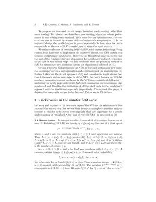 2       A.K. Lenstra, A. Shamir, J. Tomlinson, and E. Tromer

    We propose an improved circuit design, based on mesh routing rather than
mesh sorting. To this end we describe a new routing algorithm whose perfor-
mance in our setting seems optimal. With some further optimizations, the con-
struction cost is reduced by several orders of magnitude compared to [1]. In the
improved design the parallelization is gained essentially for free, since its cost is
comparable to the cost of RAM needed just to store the input matrix.
    We estimate the cost of breaking 1024-bit RSA with current technology. Using
custom-built hardware to implement the improved circuit, the NFS matrix step
becomes surprisingly inexpensive. However, the theoretical analysis shows that
the cost of the relation collection step cannot be signiﬁcantly reduced, regardless
of the cost of the matrix step. We thus conclude that the practical security of
RSA for commonly used modulus sizes is not signiﬁcantly aﬀected by [1].
    Section 2 reviews background on the NFS; it does not contain any new mate-
rial and simply serves as an explanation and conﬁrmation of the analysis from [1].
Section 3 sketches the circuit approach of [1] and considers its implications. Sec-
tion 4 discusses various cost-aspects of the NFS. Section 5 focuses on 1024-bit
numbers, presenting custom hardware for the NFS matrix step both following [1]
and using the newly proposed circuit. Section 6 summarizes our conclusions. Ap-
pendices A and B outline the limitations of oﬀ-the-shelf parts for the mesh-based
approach and the traditional approach, respectively. Throughout this paper, n
denotes the composite integer to be factored. Prices are in US dollars.


2    Background on the number ﬁeld sieve
In theory and in practice the two main steps of the NFS are the relation collection
step and the matrix step. We review their heuristic asymptotic runtime analysis
because it enables us to stress several points that are important for a proper
understanding of “standard-NFS” and of “circuit-NFS” as proposed in [1].

2.1 Smoothness. An integer is called B-smooth if all its prime factors are at
most B. Following [10, 3.16] we denote by Lx [r; α] any function of x that equals
                                         r
                                             (log log x)1−r
                      e(α+o(1))(log x)                        , for x → ∞,
where α and r are real numbers with 0 ≤ r ≤ 1 and logarithms are natural.
Thus, Lx [r; α] + Lx [r; β] = Lx [r; max(α, β)], Lx [r; α]Lx [r; β] = Lx [r; α + β],
Lx [r; α]Lx [s; β] = Lx [r; α] if r < s, Lx [r, α]k = Lx [r, kα] and if α > 0 then
(log x)k Lx [r; α] = Lx [r; α] for any ﬁxed k, and π(Lx [r; α]) = Lx [r; α] where π(y)
is the number of primes ≤ y.
    Let α > 0, β > 0, r, and s be ﬁxed real numbers with 0 < s < r ≤ 1. A
random positive integer ≤ Lx [r; α] is Lx [s; β]-smooth with probability
                       Lx [r − s; −α(r − s)/β], for x → ∞.
We abbreviate Ln to L and L[1/3, α] to L(α). Thus, a random integer ≤ L[2/3, α]
is L(β)-smooth with probability L(−α/(3β)). The notation L1.901···+o(1) in [1]
                                                 o
corresponds to L(1.901 · · · ) here. We write “ζ = x” for “ζ = x+o(1) for n → ∞.”
 