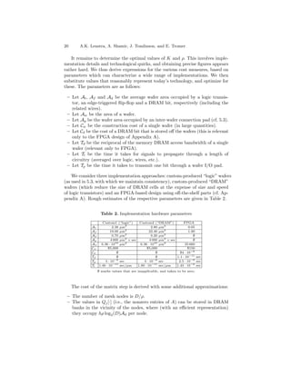 20       A.K. Lenstra, A. Shamir, J. Tomlinson, and E. Tromer

   It remains to determine the optimal values of K and ρ. This involves imple-
mentation details and technological quirks, and obtaining precise ﬁgures appears
rather hard. We thus derive expressions for the various cost measures, based on
parameters which can characterize a wide range of implementations. We then
substitute values that reasonably represent today’s technology, and optimize for
these. The parameters are as follows:

 – Let At , Af and Ad be the average wafer area occupied by a logic transis-
   tor, an edge-triggered ﬂip-ﬂop and a DRAM bit, respectively (including the
   related wires).
 – Let Aw be the area of a wafer.
 – Let Ap be the wafer area occupied by an inter-wafer connection pad (cf. 5.3).
 – Let Cw be the construction cost of a single wafer (in large quantities).
 – Let Cd be the cost of a DRAM bit that is stored oﬀ the wafers (this is relevant
   only to the FPGA design of Appendix A).
 – Let Td be the reciprocal of the memory DRAM access bandwidth of a single
   wafer (relevant only to FPGA).
 – Let Tl be the time it takes for signals to propagate through a length of
   circuitry (averaged over logic, wires, etc.).
 – Let Tp be the time it takes to transmit one bit through a wafer I/O pad.

    We consider three implementation approaches: custom-produced “logic” wafers
(as used in 5.3, with which we maintain consistency), custom-produced “DRAM”
wafers (which reduce the size of DRAM cells at the expense of size and speed
of logic transistors) and an FPGA-based design using oﬀ-the-shelf parts (cf. Ap-
pendix A). Rough estimates of the respective parameters are given in Table 2.


                   Table 2. Implementation hardware parameters

                   Custom1 (“logic”)      Custom2 (“DRAM”)           FPGA
              At          2.38 µm2                2.80 µm2               0.05
              Af         19.00 µm2               22.40 µm2               1.00
                                  2                       2
              Ad          0.70 µm                 0.20 µm                   ∅
              Ap         4 000 µm2 × sec         4 000 µm2 × sec            ∅
              Aw 6.36 · 1010 µm2           6.36 · 1010 µm2             25 660
              Cw       $5,000                  $5,000                   $150
              Cd             ∅                       ∅             $4 · 10−8
              Td             ∅                       ∅           1.1 · 10−11 sec
              Tp     4 · 10−9 sec            4 · 10−9 sec         2.5 · 10−9 sec
              Tl 1.46 · 10−11 sec/µm     1.80 · 10−11 sec/µm     1.43 · 10−9 sec
                 ∅ marks values that are inapplicable, and taken to be zero.



     The cost of the matrix step is derived with some additional approximations:

 – The number of mesh nodes is D/ρ.
 – The values in Qj [·] (i.e., the nonzero entries of A) can be stored in DRAM
   banks in the vicinity of the nodes, where (with an eﬃcient representation)
   they occupy hρ log2 (D)Ad per node.
 