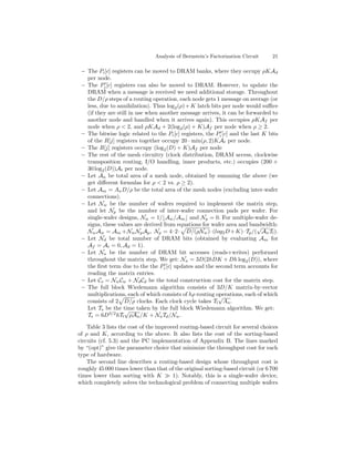 Analysis of Bernstein’s Factorization Circuit    21

 – The Pi [c] registers can be moved to DRAM banks, where they occupy ρKAd
   per node.
 – The Pj [c] registers can also be moved to DRAM. However, to update the
   DRAM when a message is received we need additional storage. Throughout
   the D/ρ steps of a routing operation, each node gets 1 message on average (or
   less, due to annihilation). Thus log 2 (ρ) + K latch bits per node would suﬃce
   (if they are still in use when another message arrives, it can be forwarded to
   another node and handled when it arrives again). This occupies ρKAf per
   node when ρ < 2, and ρKAd + 2(log2 (ρ) + K)Af per node when ρ ≥ 2.
 – The bitwise logic related to the Pi [c] registers, the Pi [c] and the last K bits
   of the R[j] registers together occupy 20 · min(ρ, 2)KAt per node.
 – The R[j] registers occupy (log2 (D) + K)Af per node
 – The rest of the mesh circuitry (clock distribution, DRAM access, clockwise
   transposition routing, I/O handling, inner products, etc.) occupies (200 +
   30 log2 (D))At per node.
 – Let An be total area of a mesh node, obtained by summing the above (we
   get diﬀerent formulas for ρ < 2 vs. ρ ≥ 2).
 – Let Am = An D/ρ be the total area of the mesh nodes (excluding inter-wafer
   connections).
 – Let Nw be the number of wafers required to implement the matrix step,
   and let Np be the number of inter-wafer connection pads per wafer. For
   single-wafer designs, Nw = 1/ Aw /Am and Np = 0. For multiple-wafer de-
   signs, these values are derived from equations for wafer area and bandwidth:
                                                                            √
   Nw Aw = Am + Nw Np Ap , Np = 4 · 2 · D/(ρNw ) · (log2 D + K) · Tp /( An Tl ).
 – Let Nd be total number of DRAM bits (obtained by evaluating Am for
   Af = At = 0, Ad = 1).
 – Let Na be the number of DRAM bit accesses (reads+writes) performed
   throughout the matrix step. We get: Na = 3D(2hDK + Dh log2 (D)), where
   the ﬁrst term due to the the Pi [c] updates and the second term accounts for
   reading the matrix entries.
 – Let Cs = Nw Cw + Nd Cd be the total construction cost for the matrix step.
 – The full block Wiedemann algorithm consists of 3D/K matrix-by-vector
   multiplications, each of which consists of hρ routing operations, each of which
                                                           √
   consists of 2 D/ρ clocks. Each clock cycle takes Tl An .
   Let Ts be the time taken by the full block Wiedemann algorithm. We get:
                    √
   Ts = 6D3/2 hTl ρAn /K + Na Td /Nw .

    Table 3 lists the cost of the improved routing-based circuit for several choices
of ρ and K, according to the above. It also lists the cost of the sorting-based
circuits (cf. 5.3) and the PC implementation of Appendix B. The lines marked
by “(opt)” give the parameter choice that minimize the throughput cost for each
type of hardware.
    The second line describes a routing-based design whose throughput cost is
roughly 45 000 times lower than that of the original sorting-based circuit (or 6 700
times lower than sorting with K         1). Notably, this is a single-wafer device,
which completely solves the technological problem of connecting multiple wafers
 