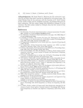 24      A.K. Lenstra, A. Shamir, J. Tomlinson, and E. Tromer

Acknowledgments. We thank Daniel J. Bernstein for his constructive criti-
cism [2]; we believe that these concerns are addressed by the present paper. We
thank Martijn Stam for his assistance with the formulas in 2.7, Scott Contini
for his careful reading and his insightful comments, and Yuliang Zheng for his
kind cooperation. The ﬁrst author thanks John Markoﬀ for bringing [1] to his
attention. The third author worked at Citibank when the ﬁrst version of this
paper was written.

References
 1. D.J. Bernstein, Circuits for integer factorization: a proposal, manuscript, November
    2001; available at cr.yp.to/papers.html#nfscircuit
 2. D.J. Bernstein, Circuits for integer factorization, web page, July 2002; http://
    cr.yp.to/nfscircuit.html
 3. S. Cavallar, B. Dodson, A.K. Lenstra, W. Lioen, P.L. Montgomery, B. Murphy,
    H.J.J. te Riele, et al., Factorization of a 512-bit RSA modulus, Proceedings Euro-
    crypt 2000, LNCS 1807, Springer-Verlag 2000, 1-17
 4. D. Coppersmith, Modiﬁcations to the number ﬁeld sieve, Journal of Cryptology 6
    (1993) 169-180
 5. D. Coppersmith, Solving homogeneous linear equations over GF(2) via block
    Wiedemann algorithm, Math. Comp. bf 62 (1994) 333-350
 6. B. Dixon, A.K. Lenstra, Factoring integers using SIMD sieves, Proceedings Euro-
    crypt 1993, LNCS 765, Springer-Verlag 1994, 28-39
 7. M. D. Grammatikakis, D. F. Hsu, M. Kraetzl, J. F. Sibeyn, Packet routing in ﬁxed-
    connection networks: a survey, Journal of Parallel and Distributed Computing,
    54(2):77-132, Nov. 1998
 8. D. Ierardi, 2d-Bubblesorting in average time O(N lg N ), Proceedings 6th ACM
    symposium on Parallel algorithms and architectures, 1994
 9. A.K. Lenstra, Unbelievable security; matching AES security using public key sys-
    tems, Proceedings Asiacrypt 2001, LNCS 2248, Springer-Verlag 2001, 67–86
10. A.K. Lenstra, H.W. Lenstra, Jr., Algorithms in number theory, chapter 12 in Hand-
    book of theoretical computer science, Volume A, algorithms and complexity (J. van
    Leeuwen, ed.), Elsevier, Amsterdam (1990)
11. A.K. Lenstra, H.W. Lenstra, Jr., (eds.), The development of the number ﬁeld sieve,
    Lecture Notes in Math. 1554, Springer-Verlag 1993
12. A.K. Lenstra, E.R. Verheul, Selecting cryptographic key sizes, J. of Cryptology, 14
    (2001) 255–293; available at www.cryptosavvy.com
13. P.L. Montgomery, A block Lanczos algorithm for ﬁnding dependencies over GF(2),
    Proceedings Eurocrypt’95, LNCS 925, Springer-Verlag 1995, 106–120
14. NIST, Key management guideline – workshop document, Draft, October 2001;
    available at csrc.nist.gov/encryption/kms
15. R.D. Silverman, A cost-based security analysis of symmetric and asymmetric key
    lengths, Bulletin 13, RSA laboratories, 2000;
    available at www.rsasecurity.com/rsalabs/bulletins/index.html
16. C.P. Schnorr, A. Shamir, An Optimal Sorting Algorithm for Mesh Connected Com-
    puters, Proceedings 16th ACM Symposium on Theory of Computing, 255–263,
    1986
17. G. Villard, Further analysis of Coppersmith’s block Wiedemann algorithm for the
    solution of sparse linear systems (extended abstract), Proceedings 1997 Interna-
    tional Symposium on Symbolic and Algebraic Computation, ACM Press, 32–39,
    1997
 