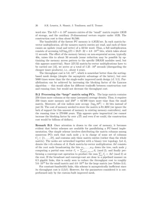26      A.K. Lenstra, A. Shamir, J. Tomlinson, and E. Tromer

word size. The hD = 4 · 109 nonzero entries of the “small” matrix require 13GB
of storage, and the auxiliary D-dimensional vectors require under 1GB. The
construction cost is thus about $4,500.
    The bandwidth of the fastest PC memory is 4.2GB/sec. In each matrix-by-
vector multiplication, all the nonzero matrix entries are read, and each of these
causes an update (read and write) of a 32-bit word. Thus, a full multiplication
consists of accessing hD log2 (D) + 2hD · 32 = 4.8 · 1010 bits, which takes about
11 seconds. The eﬀect of the memory latency on non-sequential access, typically
40n, raises this to about 50 seconds (some reduction may be possible by op-
timizing the memory access pattern to the speciﬁc DRAM modules used, but
this appears nontrivial). Since 2D/32 matrix-by-vector multiplications have to
be carried out [13], we arrive at a total of 1.25 · 108 seconds (disregarding the
cheaper inner products), i.e., about 4 years.
    The throughput cost is 5.6 · 1011 , which is somewhat better than the sorting-
based mesh design (despite the asymptotic advantage of the latter), but over
5000 times worse than the the single-wafer improved mesh design (cf. 5.5). Par-
allelization can be achieved by increasing the blocking factor of the Lanczos
algorithm — this would allow for diﬀerent tradeoﬀs between construction cost
and running time, but would not decrease the throughput cost.

B.2 Processing the “large” matrix using PCs. The large matrix contains
250 times more columns at the same (assumed) average density. Thus, it requires
250 times more memory and 2502 = 62 500 times more time than the small
matrix. Moreover, all row indices now occupy log 2 109 = 34 bits instead of
just 24. The cost of memory needed to store the matrix is $1.36M (we ignore the
lack of support for this amount of memory in existing memory controllers), and
the running time is 270 000 years. This appears quite impractical (we cannot
                                    √
increase the blocking factor by over D, and even if we could, the construction
cost would be billions of dollars).

Remark B.3 Once attention is drawn to the cost of memory, it becomes
evident that better schemes are available for parallelizing a PC-based imple-
mentation. One simple scheme involves distributing the matrix columns among
numerous PCs such that each node j is in charge of some set of columns
Cj ⊂ {1, . . . , D}, and contains only these matrix entries (rather than the whole
matrix). The nodes are networked together with a binary tree topology. Let a i
denote the i-th column of A. Each matrix-by-vector multiplication Aw consists
of the root node broadcasting the bits w1 , . . . , wD down the tree, each node j
computing a partial sum vector rj = i∈Cj ,wi =1 ai (mod 2), and ﬁnally per-
forming a converge-cast operation to produce the sum j rj = Aw (mod 2) at
the root. If the broadcast and converge-cast are done in a pipelined manner on
0.5 gigabit links, this is easily seen to reduce the throughput cost to roughly
5.6 · 1010 for the small matrix and 4.8 · 1016 for the large matrix (see Tables 3,4).
    For constant-bandwidth links, this scheme is asymptotically ineﬃcient since
its throughput cost is L(3β). However, for the parameters considered it is out-
performed only by the custom-built improved mesh.
 