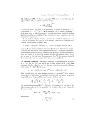 Analysis of Bernstein’s Factorization Circuit     3

2.2 Ordinary NFS. To factor n using the NFS, more or less following the
approach from [11], one selects a positive integer
                                                    1/3
                                          log n
                                 d=δ
                                        log log n

for a positive value δ that is yet to be determined, an integer m close to n1/(d+1) ,
                          d
a polynomial f (X) = i=0 fi X i ∈ Z[X] such that f (m) ≡ 0 mod n with each fi
of the same order of magnitude as m, a rational smoothness bound Br , and an
algebraic smoothness bound Ba . Other properties of these parameters are not
relevant for our purposes.
    A pair (a, b) of integers is called a relation if a and b are coprime, b > 0,
a − bm is Br -smooth, and bd f (a/b) is Ba -smooth. Each relation corresponds to
a sparse D-dimensional bit vector with

   D ≈ π(Br ) + #{(p, r) : p prime ≤ Ba , f (r) ≡ 0 mod p} ≈ π(Br ) + π(Ba )

(cf. [11]). In the relation collection step a set of more than D relations is sought.
Given this set, one or more linear dependencies modulo 2 among the correspond-
ing D-dimensional bit vectors are constructed in the matrix step. Per dependency
there is a chance of at least 50% (exactly 50% for RSA moduli) that a factor
of n is found in the ﬁnal step, the square root step. We discuss some issues of
the relation collection and matrix steps that are relevant for [1].

2.3 Relation collection. We restrict the search for relations to the rectangle
|a| < L(α), 0 < b < L(α) and use Br and Ba that are both L(β) (which does
not imply that Br = Ba ), for α, β > 0 that are yet to be determined. It follows
(cf. 2.1) that D = L(β). Furthermore,

           |a − bm| = L[2/3, 1/δ] and |bd f (a/b)| = L[2/3, αδ + 1/δ].

With 2.1 and under the usual assumption that a − bm and bd f (a/b) behave,
with respect to smoothness probabilities, independently as random integers of
comparable sizes, the probability that both are L(β)-smooth is
                    −1/δ          −αδ − 1/δ               αδ + 2/δ
                L           ·L                  =L −                 .
                     3β              3β                      3β

The search space contains 2L(α)2 = 2L(2α) = L(2α) pairs (a, b) and, due to the
o(1), as many pairs (a, b) with gcd(a, b) = 1. It follows that α and β must be
chosen such that
                                   αδ + 2/δ
                     L(2α) · L −                = L(β) (= D).
                                      3β
We ﬁnd that
                                   o   3β 2 + 2/δ
                                  α=              .                              (1)
                                        6β − δ
 