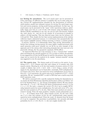 4       A.K. Lenstra, A. Shamir, J. Tomlinson, and E. Tromer

2.4 Testing for smoothness. The (a, b) search space can be processed in
L(2α) operations. If suﬃcient memory is available this can be done using siev-
ing. Current PC implementations intended for the factorization of relatively
small numbers usually have adequate memory for sieving. For much larger num-
bers and current programs, sieving would become problematic. In that case, the
search space can be processed in the “same” L(2α) operations (with an, admit-
tedly, larger o(1)) but at a cost of only L(0) memory using the Elliptic Curve
Method (ECM) embellished in any way one sees ﬁt with trial division, Pollard
rho, early aborts, etc., and run on any number K of processors in parallel to
achieve a K-fold speedup. This was observed many times (see for instance [10,
4.15] and [4]). Thus, despite the fact that current implementations of the relation
collection require substantial memory, it is well known that asymptotically this
step requires negligible memory without incurring, in theory, a runtime penalty
– in practice, however, it is substantially slower than sieving. Intermediate so-
lutions that exchange sieving memory for many tightly coupled processors with
small memories could prove valuable too; see [6] for an early example of this
approach and [1] for various other interesting proposals that may turn out to be
practically relevant. For the asymptotic argument, ECM suﬃces.
    In improved NFS from [4] it was necessary to use a “memory-free” method
when searching for Ba -smooth numbers (cf. 2.2), in order to achieve the speedup.
It was suggested in [4] that the ECM may be used for this purpose. Since memory
usage was no concern for the analysis in [4], regular “memory-wasteful” sieving
was suggested to test Br -smoothness.

2.5 The matrix step. The choices made in 2.3 result in a bit matrix A con-
sisting of D = L(β) columns such that each column of A contains only L(0)
nonzero entries. Denoting by w(A) the total number of nonzero entries of A (its
weight), it follows that w(A) = L(β) · L(0) = L(β). Using a variety of tech-
niques [5, 13], dependencies can be found after, essentially, O(D) multiplications
of A times a bit vector. Since one matrix-by-vector multiplication can be done in
O(w(A)) = L(β) operations, the matrix step can be completed in L(β)2 = L(2β)
operations. We use “standard-NFS” to refer to NFS that uses a matrix step with
L(2β) operation count.
    We will be concerned with a speciﬁc method for ﬁnding the dependencies in
A, namely the block Wiedemann algorithm [5][18] whose outline is as follows. Let
K be the blocking factor, i.e., the amount of parallelism desired. We may assume
that either K = 1 or K > 32. Choose 2K binary D-dimensional vectors vi , uj for
1 ≤ i, j ≤ K. For each i, compute the vectors Ak vi for k up to roughly 2D/K,
using repeated matrix-by-vector multiplication. For each such vector Ak vi , com-
pute the inner products uj Ak vi , for all j. Only these inner products are saved, to
conserve storage. From the inner products, compute certain polynomials f l (x),
l = 1, . . . , K of degree about D/K. Then evaluate fl (A)vi , for all l and i (take
one vi at a time and evaluate fl (A)vi for all l simultaneously using repeated
matrix-by-vector multiplications). From the result, K elements from the kernel
of A can be computed. The procedure is probabilistic, but succeeds with high
probability for K        1 [17]. For K = 1, the cost roughly doubles [18].
 