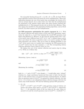 Analysis of Bernstein’s Factorization Circuit    5
                                                          √
    For reasonable blocking factors (K = 1 or 32 ≤ K        D), the block Wiede-
mann algorithm involves about 3D matrix-by-vector multiplications. These mul-
tiplications dominate the cost of the matrix step; accordingly, the circuits of [1],
and our variants thereof, aim to reduce their cost. Note that the multiplications
are performed in 2K separate chains where each chain involves repeated left-
multiplication by A. The proposed circuits rely on this for their eﬃciency. Thus,
they appear less suitable for other dependency-ﬁnding algorithms, such as block
Lanczos [13] which requires just 2D multiplications.

2.6 NFS parameter optimization for matrix exponent 2 > 1. With
the relation collection and matrix steps in L(2α) and L(2β) operations, respec-
tively, the values for α, β, and δ that minimize the overall NFS operation count
follow using Relation (1). However, we also need the optimal values if the “cost”
of the matrix step is diﬀerent from L(β)2 : in [1] “cost” is deﬁned using a metric
that is not always the same as operation count, so we need to analyse the NFS
using alternative cost metrics. This can be done by allowing ﬂexibility in the
“cost” of the matrix step: we consider how to optimize the NFS parameters for
an L(β)2 matrix step, for some exponent > 1/2. The corresponding relation
collection operation count is ﬁxed at L(2α) (cf. 2.4).
     We balance the cost of the relation collection and matrix steps by taking
   o
α = β. With (1) it follows that

                                                       δ+   2 δ2+ 24(2 − 1)/δ
      3(2 − 1)β 2 − βδ − 2/δ = 0, so that β =
                             o              o
                                                                              .
                                                             6(2 − 1)
Minimizing β given     leads to
                                   o   3               2
                                  δ=       3(2 − 1)/                              (2)

and
                                o
                              β = 2 3 /(3(2 − 1))2 .                              (3)
Minimizing the resulting
                               o
                              α=2      3
                                            /(3(2 − 1))2                          (4)

leads to = 1 and α = 2/32/3 : even though < 1 would allow more “relaxed”
                         o

relations (i.e., larger smoothness bounds and thus easier to ﬁnd), the fact that
more of such relations have to be found becomes counterproductive. It follows
that an operation count of L(4/32/3 ) is optimal for relation collection, but that
for 2 > 2 it is better to use suboptimal relation collection because otherwise the
matrix step would dominate. We ﬁnd the following optimal NFS parameters:
1 < 2 ≤ 2:
    δ = 31/3 , α = 2/32/3 , and β = 2/32/3 , with operation counts of relation col-
      o          o                o

    lection and matrix steps equal to L(4/32/3 ) and L(4 /32/3 ), respectively.
    For = 1 the operation counts of the two steps are the same (when ex-
    pressed in L) and the overall operation count is L(4/32/3 ) = L((64/9)1/3 ) =
 