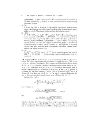 6       A.K. Lenstra, A. Shamir, J. Tomlinson, and E. Tromer

   L(1.9229994 · · · ). This corresponds to the heuristic asymptotic runtime of
   the NFS as given in [11]. We refer to these parameter choices as the ordinary
   parameter choices.
2 > 2:
   δ, α, and β as given by Relations (2), (4), and (3), respectively, with operation
   count L(2α) for relation collection and cost L(2 β) for the matrix step, where
   L(2α) = L(2 β). More in particular, we ﬁnd the following values.
2 = 5/2:
   δ = (5/3)1/3 (6/5), α = (5/3)1/3 (5/6), and β = (5/3)1/3 (2/3), for an operation
     o                    o                        o
                             4/3
   count and cost L((5/3) ) = L(1.9760518 · · · ) for the relation collection
   and matrix steps, respectively. These values are familiar from [1, Section 6:
   Circuits]. With (1.9229994 · · · /1.9760518 · · · + o(1))3 = 0.9216 and equating
                                                              o

   operation count and cost, this suggests that factoring 0.9216 · 512 ≈ 472-bit
   composites using NFS with matrix exponent 5/2 is comparable to factoring
   512-bit ones using standard-NFS with ordinary parameter choices (disre-
   garding the eﬀects of the o(1)’s).
2 = 3:
   δ = 2/31/3 , α = 32/3 /2, and β = 3−1/3 , for an operation count and cost of
     o            o                 o
       2/3
   L(3 ) = L(2.0800838 · · · ) for the relation collection and matrix steps, re-
   spectively.

2.7 Improved NFS. It was shown in [4] that ordinary NFS from [11], and as
used in 2.2, can be improved by using more than a single polynomial f . Let α and
δ be as in 2.3 and 2.2, respectively, let β indicate the rational smoothness bound
Br (i.e., Br = L(β)), and let γ indicate the algebraic smoothness bound Ba (i.e.,
Ba = L(γ)). Let G be a set of Br /Ba = L(β − γ) diﬀerent polynomials, each of
degree d and common root m modulo n (as in 2.2). A pair (a, b) of integers is
a relation if a and b are coprime, b > 0, a − bm is Br -smooth, and bd g(a/b) is
Ba -smooth for at least one g ∈ G. Let be the matrix exponent. Balancing the
                                                                    o
cost of the relation collection and matrix steps it follows that α = β.
    Optimization leads to

                              2
                                                   √               1/3
                                  + 5 + 2 + ( + 1)     2   +8 +4
                     o
                    γ=
                                          9(2 + 1)

and for this γ to

                     o   9γ 3 + 1 +     18γ 3 (2 + 1) + 1       o
                    α=                                    ,   β = α/ ,
                                        18γ 2
and
                          o   3γ(−4 − 1 + 18γ 3 (2 + 1) + 1)
                         δ=                                  .
                                         9γ 3 − 4
It follows that for 2 = 2 the method from [4] gives an improvement over the
ordinary method, namely L(1.9018836 · · · ). The condition β ≥ γ leads to 2 ≤
7/3, so that for 2 > 7/3 (as in circuit-NFS, cf. 3.1) usage of the method from [4]
 