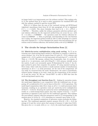 Analysis of Bernstein’s Factorization Circuit       7

no longer leads to an improvement over the ordinary method. This explains why
in [1] the method from [4] is used to select parameters for standard-NFS and
why the ordinary method is used for circuit-NFS.
    With 2.1 it follows that the sum of the (rational) sieving and ECM-based
(algebraic) smoothness times from [4] (cf. last paragraph of 2.4) is √    minimized
if β = γ + 1/(3βδ). The above formulas then lead to 2 = (3 + 17)/4 =
1.7807764 · · · . Therefore, unlike the ordinary parameter selection method, opti-
mal relation collection for the improved method from [4] occurs for an with
2 < 2: with = 0.8903882 · · · the operation count for relation collection be-
comes L(1.8689328 · · · ). Thus, in principle, and depending on the cost function
one is using, the improved method would be able to take advantage of a matrix
step with exponent 2 < 2. If we disregard the matrix step and minimize the op-
eration count of relation collection, this method yields a cost of L(1.8689328 · · · ).


3    The circuits for integer factorization from [1]

3.1 Matrix-by-vector multiplication using mesh sorting. In [1] an in-
teresting new mesh-sorting-based method is described to compute a matrix-by-
vector product. Let A be the bit matrix from 2.5 with D = L(β) columns and
weight w(A) = L(β), and let m be the least power of 2 such that m2 > w(A)+2D.
Thus m = L(β/2). We assume, without loss of generality, that A is square. A
mesh of m × m processors, each with O(log D) = L(0) memory, initially stores
the matrix A and a not necessarily sparse D-dimensional bit vector v. An ele-
gant method is given that computes the product Av using repeated sorting in
O(m) steps, where each step involves a small constant number of simultaneous
operations on all m × m mesh processors. At the end of the computation Av
can easily be extracted from the mesh. Furthermore, the mesh is immediately,
without further changes to its state, ready for the computation of the product
of A and the vector Av. We use “circuit-NFS” to refer to NFS that uses the
mesh-sorting-based matrix step.

3.2 The throughput cost function from [1]. Judging by operation counts,
the mesh-based algorithm is not competitive with the traditional way of com-
puting Av: as indicated in 2.5 it can be done in O(w(A)) = L(β) operations. The
mesh-based computation takes O(m) steps on all m × m mesh processors simul-
taneously, resulting in an operation count per matrix-by-vector multiplication
of O(m3 ) = L(3β/2). Iterating the matrix-by-vector multiplications L(β) times
results in a mesh-sorting-based matrix step that requires L(5β/2) = L(β) 5/2
operations as opposed to just L(2β) for the traditional approach. This explains
the non-ordinary relation collection parameters used in [1] corresponding to the
analysis given in 2.6 for 2 = 5/2, something we comment upon below in 3.3.
    However, the standard comparison of operation counts overlooks the follow-
ing fact. The traditional approach requires memory O(w(A) + D) = L(β) for
storage of A and the vector; given that amount of memory it takes time L(2β).
But given the m × m mesh, with m × m = L(β), the mesh-based approach takes
 