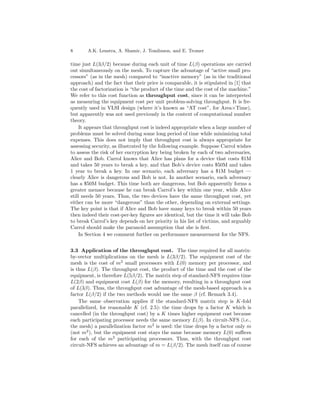 8      A.K. Lenstra, A. Shamir, J. Tomlinson, and E. Tromer

time just L(3β/2) because during each unit of time L(β) operations are carried
out simultaneously on the mesh. To capture the advantage of “active small pro-
cessors” (as in the mesh) compared to “inactive memory” (as in the traditional
approach) and the fact that their price is comparable, it is stipulated in [1] that
the cost of factorization is “the product of the time and the cost of the machine.”
We refer to this cost function as throughput cost, since it can be interpreted
as measuring the equipment cost per unit problem-solving throughput. It is fre-
quently used in VLSI design (where it’s known as “AT cost”, for Area×Time),
but apparently was not used previously in the context of computational number
theory.
     It appears that throughput cost is indeed appropriate when a large number of
problems must be solved during some long period of time while minimizing total
expenses. This does not imply that throughput cost is always appropriate for
assessing security, as illustrated by the following example. Suppose Carrol wishes
to assess the risk of her encryption key being broken by each of two adversaries,
Alice and Bob. Carrol knows that Alice has plans for a device that costs $1M
and takes 50 years to break a key, and that Bob’s device costs $50M and takes
1 year to break a key. In one scenario, each adversary has a $1M budget —
clearly Alice is dangerous and Bob is not. In another scenario, each adversary
has a $50M budget. This time both are dangerous, but Bob apparently forms a
greater menace because he can break Carrol’s key within one year, while Alice
still needs 50 years. Thus, the two devices have the same throughput cost, yet
either can be more “dangerous” than the other, depending on external settings.
The key point is that if Alice and Bob have many keys to break within 50 years
then indeed their cost-per-key ﬁgures are identical, but the time it will take Bob
to break Carrol’s key depends on her priority in his list of victims, and arguably
Carrol should make the paranoid assumption that she is ﬁrst.
     In Section 4 we comment further on performance measurement for the NFS.


3.3 Application of the throughput cost. The time required for all matrix-
by-vector multiplications on the mesh is L(3β/2). The equipment cost of the
mesh is the cost of m2 small processors with L(0) memory per processor, and
is thus L(β). The throughput cost, the product of the time and the cost of the
equipment, is therefore L(5β/2). The matrix step of standard-NFS requires time
L(2β) and equipment cost L(β) for the memory, resulting in a throughput cost
of L(3β). Thus, the throughput cost advantage of the mesh-based approach is a
factor L(β/2) if the two methods would use the same β (cf. Remark 3.4).
    The same observation applies if the standard-NFS matrix step is K-fold
parallelized, for reasonable K (cf. 2.5): the time drops by a factor K which is
cancelled (in the throughput cost) by a K times higher equipment cost because
each participating processor needs the same memory L(β). In circuit-NFS (i.e.,
the mesh) a parallelization factor m2 is used: the time drops by a factor only m
(not m2 ), but the equipment cost stays the same because memory L(0) suﬃces
for each of the m2 participating processors. Thus, with the throughput cost
circuit-NFS achieves an advantage of m = L(β/2). The mesh itself can of course
 