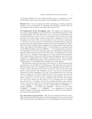 Analysis of Bernstein’s Factorization Circuit       9

be K-fold parallelized but the resulting K-fold increase in equipment cost and
K-fold drop in time cancel each other in the throughput cost [1, Section 4].

Remark 3.4 It can be argued that before evaluating an existing algorithm
based on a new cost function, the algorithm ﬁrst should be tuned to the new
cost function. This is further commented upon below in 3.5.

3.5 Implication of the throughput cost. We consider the implication of
the matrix step throughput cost of L(5β/2) for circuit-NFS compared to L(3β)
for standard-NFS. In [1] the well known fact is used that the throughput cost
of relation collection is L(2α) (cf. 2.4): an operation count of L(2α) on a single
processor with L(0) memory results in time L(2α), equipment cost L(0), and
throughput cost L(2α). This can be time-sliced in any way that is convenient,
i.e., for any K use K processors of L(0) memory each and spend time L(2α)/K
on all K processors simultaneously, resulting in the same throughput cost L(2α).
Thus, for relation collection the throughput cost is proportional to the operation
count. The analysis of 2.6 applies with 2 = 5/2 and leads to an optimal overall
circuit-NFS throughput cost of L(1.9760518 · · · ). As mentioned above and in 3.2,
the throughput cost and the operation count are equivalent for both relation
collection and the matrix step of circuit-NFS. Thus, as calculated in 2.6, circuit-
NFS is from an operation count point of view less powerful than standard-
NFS, losing already 40 bits in the 500-bit range (disregarding the o(1)’s) when
compared to standard-NFS with ordinary parameter choices. This conclusion
applies to any NFS implementation, such as many existing ones, where memory
requirements are not multiplicatively included in the cost function.
     But operation count is not the point of view taken in [1]. There standard-NFS
is compared to circuit-NFS in the following way. The parameters for standard-
NFS are chosen under the assumption that the throughput cost of relation col-
lection is L(3α): operation count L(2α) and memory cost L(α) for the sieving
result in time L(2α)/K and equipment cost K · L(α) (for any K-fold paral-
lelization) and thus throughput cost L(3α). This disregards the fact that long
before [1] appeared is was known that the use of L(α) memory per processor
may be convenient, in practice and for relatively small numbers, but is by no
means required (cf. 2.4). In any case, combined with L(3β) for the through-
                                                      o
put cost of the matrix step this leads to α = β, implying that the analysis
from 2.6 with 2 = 2 applies, but that the resulting operation count must be
raised to the 3/2-th power. In [1] the improvement from [4] mentioned in 2.7
is used, leading to a throughput cost for standard-NFS of L(2.8528254 · · · )
(where 2.8528254 · · · is 1.5 times the 1.9018836 · · · referred to in 2.7). Since
(2.8528254 · · · /1.9760518 · · · )3 = 3.0090581 · · · , it is suggested in [1] that the
number of digits of factorable composites grows by a factor 3 if circuit-NFS is
used instead of standard-NFS.

3.6 Alternative interpretation. How does the comparison between circuit-
NFS and standard-NFS with respect to their throughput costs turn out if standard-
NFS is ﬁrst properly tuned (Remark 3.4) to the throughput cost function, given
 