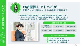 Job
style
お部屋探しアドバイザー
＃01 お部屋探しアドバイザー
賃貸仲介としてお客様にピッタリなお部屋をご提案します
お部屋探しに来たお客様へ、ご希望に合ったお部屋をご提案します。
アドバイザーの役目は、『お客様に最高の暮らしをご提案すること！』
一人ひとりのライフスタイルに寄り添える、やりがいのあるお仕事です。
こんなスキルが活かせます
具体的にお任せすること
お部屋探し
プランニング
リフォーム提案
家賃交渉
空室改善
管理戸数拡大
簡単なPC入力
・コミュニケーション力
・前職で養った営業力や提案力
・パソコンを使った基本作業
1
2
3
 