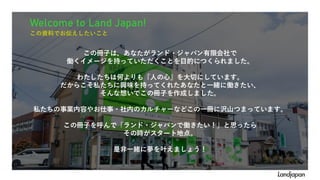 Welcome to Land Japan!
この資料でお伝えしたいこと
この冊子は、あなたがランド・ジャパン有限会社で
働くイメージを持っていただくことを目的につくられました。
わたしたちは何よりも『人の心』を大切にしています。
だからこそ私たちに興味を持ってくれたあなたと一緒に働きたい、
そんな想いでこの冊子を作成しました。
私たちの事業内容やお仕事・社内のカルチャーなどこの一冊に沢山つまっています。
この冊子を呼んで「ランド・ジャパンで働きたい！」と思ったら
その時がスタート地点。
是非一緒に夢を叶えましょう！
 