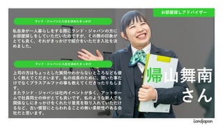 私自身が一人暮らしをする際にランド・ジャパンの方に
お部屋探しをしていただいたのですが、その際の印象が
とても良く、それがきっかけで紹介をいただき入社を決
めました。
ランド・ジャパンに入社を決めたきっかけ
ランド・ジャパンに入社を決めたきっかけ
上司の方はちょっとした質問やわからないところなども優
しく教えてくださいます。私の成長のために、聞いた事だ
けでなくプラスアルファの事も教えてくださったりもしま
す。
またランド・ジャパンは社内イベントが多く、アットホー
ムで社員同士の仲がとても良いです。私のような新人でも
関係なしにきっかけをくれたり意見を取り入れていただけ
るなど、古い慣習にとらわれることの無い柔軟性のある会
社だと思います。
お部屋探しアドバイザー
帰山舞南
さん
 