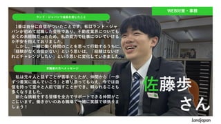 WEB対策・事務
1番は自分に自信がついたことです。私はランド・ジャ
パンが初めて就職した会社であり、不動産業界についても
全くの未経験だったため、私の能力で仕事についていける
か不安を抱えておりました。
しかし、一緒に働く仲間のことを思って行動するうちに、
「経験がなく自信がない」という思いは、「経験はないけ
れどチャレンジしたい」という思いに変化していきました。
ランド・ジャパンで成長を感じたこと
求職者の方へメッセージ
私は元々人と話すことが苦手でしたが、仲間から「一歩
ずつ着実に進んでいこう」と寄り添ってもらえ、今では自
信を持って堂々と人前で話すことができ、頼られることも
多くなりました。
新たな挑戦をする皆様を全力でサポートできる仲間がこ
こにいます。働きがいのある職場で一緒に笑顔で頑張りま
しょう！
佐藤歩
さん
 
