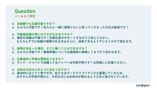 Q．未経験でも応募可能ですか？
A．もちろん可能です！私たちと一緒に頑張りたいと思ってくださった方は大歓迎です！
Q．不動産知識が無いのですが大丈夫ですか？
A．事前の知識は不要です！先輩社員がサポートするのでご安心ください。
もちろんすでに知識や経験のある方はさらに、成長できるようアシストさせて頂きます。
Q．採用が決まった場合、すぐに働くことはできますか？
A．もちろん可能です！勤務詳細については面接時に納得いくまですり合わせます。
Q．応募条件に学歴は関係ありますか？
A．ランド・ジャパンで活躍してるメンバーは学歴不問です！お気軽にご応募ください。
Q．お休みの日はどのように決まりますか？
A．基本的にはシフト制ですが、私たちはワークライフバランスも重視しているため、
お子さんの学校行事など、大切な日にはお休みが取れるよう工夫と協力をしています。
Question
よくあるご質問
 