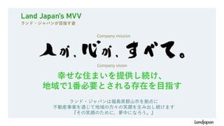 Land Japan’s MVV
ランド・ジャパンが目指す姿
Company mission
幸せな住まいを提供し続け、
地域で1番必要とされる存在を目指す
Company vision
ランド・ジャパンは福島県郡山市を拠点に
不動産事業を通じて地域の方々の笑顔を生み出し続けます
『その笑顔のために、夢中になろう。』
 