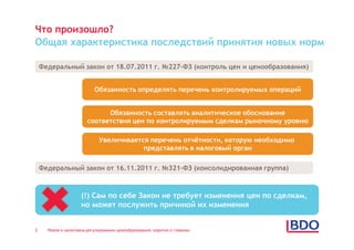 Что произошло?
Общая характеристика последствий принятия новых норм

    Федеральный закон от 18.07.2011 г. №227-ФЗ (контроль цен и ценообразования)


                           Обязанность определять перечень контролируемых операций


                              Обязанность составлять аналитическое обоснование
                        соответствия цен по контролируемым сделкам рыночному уровню

                             Увеличивается перечень отчётности, которую необходимо
                                         представлять в налоговый орган

    Федеральный закон от 16.11.2011 г. №321-ФЗ (консолидированная группа)



                     (!) Сам по себе Закон не требует изменения цен по сделкам,
                     но может послужить причиной их изменения


2     Новое в налоговом регулировании ценообразования: коротко о главном
 
