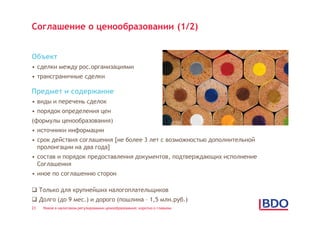 Соглашение о ценообразовании (1/2)


Объект
• сделки между рос.организациями
• трансграничные сделки

Предмет и содержание
• виды и перечень сделок
• порядок определения цен
(формулы ценообразования)
• источники информации
• срок действия соглашения [не более 3 лет с возможностью дополнительной
  пролонгации на два года]
• состав и порядок предоставления документов, подтверждающих исполнение
  Соглашения
• иное по соглашению сторон

 Только для крупнейших налогоплательщиков
 Долго (до 9 мес.) и дорого (пошлина – 1,5 млн.руб.)
23   Новое в налоговом регулировании ценообразования: коротко о главном
 