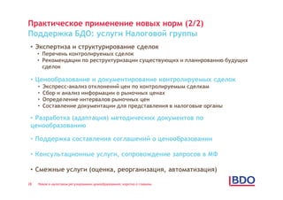 Практическое применение новых норм (2/2)
Поддержка БДО: услуги Налоговой группы
 • Экспертиза и структурирование сделок
     • Перечень контролируемых сделок
     • Рекомендации по реструктуризации существующих и планированию будущих
       сделок

 • Ценообразование и документирование контролируемых сделок
     •   Экспресс-анализ отклонений цен по контролируемым сделкам
     •   Сбор и анализ информации о рыночных ценах
     •   Определение интервалов рыночных цен
     •   Составление документации для представления в налоговые органы

 • Разработка (адаптация) методических документов по
 ценообразованию

 • Поддержка составления соглашений о ценообразовании

 • Консультационные услуги, сопровождение запросов в МФ

 • Смежные услуги (оценка, реорганизация, автоматизация)

28   Новое в налоговом регулировании ценообразования: коротко о главном
 