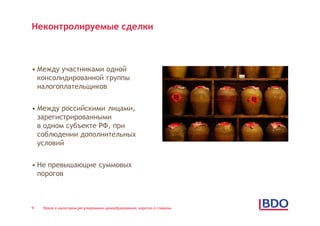 Неконтролируемые сделки



• Между участниками одной
  консолидированной группы
  налогоплательщиков


• Между российскими лицами,
  зарегистрированными
  в одном субъекте РФ, при
  соблюдении дополнительных
  условий


• Не превышающие суммовых
  порогов



9   Новое в налоговом регулировании ценообразования: коротко о главном
 