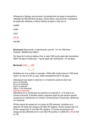 3-Segundo a Sabesp, para produzir mil quilogramas de papel é necessária a
utilização de 380.000 litros de água. Sendo assim, para produzir1 quilograma
de papel são utilizados x metros cúbicos de água o valor de x é:
a)3800
b)380
c)3,8
d)0,38
e)0,038

Resolução:Observando e relembrandro que em 1m³ há 1000 litros
Portanto, 380000 litros=380m³.
Por regra de 3 junta os dados e fica: a cada 1000 kg de papel são necessários
380m³ de água e então para 1 kg de papel são necessários x m³ de água.

Montando:1000____380
1____x
Multiplica em cruz e obtem a equação: 1000x=380, divido tudo por 1000 (para
isolar o x), fica x=0,38, ou seja, serão necessários 0,38 m³ de água.
4)Quaisquer que sejam o racional x e o irracional y pode-se dizer que:
(a) x.y é racional
(b) y.y é irracional
(c)x+y é racional
(d)x-y +√2 é irracional
(e)x+2y é irracional
Alternativa E é a correta pois se usarmos um exemplo 2 + 2√2 esse é um
número irracional. E também existe a pequena regra de que sempre quando
somarmos ou subtrairmos um número I (irracional) por Q (racional), obteremos
um Irracional.
5)Feito exame de sangue em um grupo de 200 pessoas, constatou-se o
seguinte: 80 delas tem sangue com fator Rh negativo, 65 tem sangue tipo O e
25 tem sangue tipo O com fator Rh negativo. O número de pessoas com
sangue de tipo diferente de O e com fator Rh positivo é: a)40b) 65 c) 80 d) 120
e) 135

 